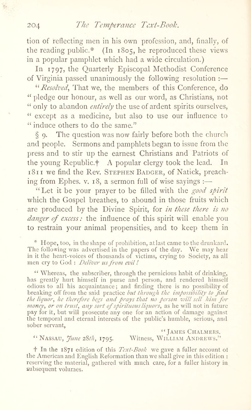 tion of reflecting men in his own profession, and, finally, of the reading public.# (In 1805, he reproduced these views in a popular pamphlet which had a wide circulation.) In 1797, the Quarterly Episcopal Methodist Conference of Virginia passed unanimously the following resolution :—■ “Resolved,, That we, the members of this Conference, do “ pledge our honour, as well as our word, as Christians, not “ only to abandon entirely the use of ardent spirits ourselves, u except as a medicine, but also to use our influence to “ induce others to do the same.” § 9. The question was now fairly before both the church and people. Sermons and pamphlets began to issue from the press and to stir up the earnest Christians and Patriots of the young Republic.f popular clergy took the lead. In 1811 we find the Rev. Stephen Badger, of Natick, preach¬ ing from Ephes. v. 18, a sermon full of wise sayings :— “Let it be your prayer to be filled with the good spirit which the Gospel breathes, to abound in those fruits which are produced by the Divine Spirit, for in these there is no danger of excess: the influence of this spirit will enable you to restrain your animal propensities, and to keep them in * Hope, too, in the shape of prohibition, at last came to the drunkard. The following was advertised in the papers of the day. We may hear in it the heart-voices of thousands of victims, crying to Society, as all men cry to God : Deliver us from evil! “ Whereas, the subscriber, through the pernicious habit of drinking, has greatly hurt himself in purse and person, and rendered himself odious to all his acquaintance; and finding there is no possibility of breaking off from the said practice but through the impossibility to find the liquor, he therefore begs and prays that no person will sell him for money, or on trust, any sort of spirituous liquors, as he will not in future pay for it, but will prosecute any one for an action of damage against the temporal and eternal interests of the public’s humble, serious, and sober servant, “James Chalmers. “ Nassau, June 22>th, 1795. Witness, William Andrews.” + In the 1871 edition of this Text-Book we gave a fuller account of the American and English Reformation than we shall give in this edition : reserving the material, gathered with much care, for a fuller history in subsequent volumes.