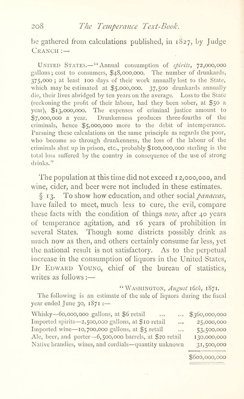 be gathered from calculations published, in 1827, by Judge CRANCH : — United States.—“Annual consumption of spirits, 72,000,000 gallons; cost to consumers, $48,000,000. The number of drunkards, 375,000; at least 100 days of their work annually lost to the State, which may be estimated at $5,000,000. 37,500 drunkards annually die, their lives abridged by ten years on the average. Loss to the State (reckoning the profit of their labour, had they been sober, at $50 a year), $13,000,000. The expenses of criminal justice amount to $7,000,000 a year. Drunkenness produces three-fourths of the criminals, hence $5,000,000 more to the debit of intemperance. Pursuing these calculations on the same principle as regards the poor, who become so through drunkenness, the loss of the labour of the criminals shut up in prison, etc., probably $100,000,000 sterling is the total loss suffered by the country in consequence of the use of strong drinks. ” The population at this time did not exceed 12,000,000, and wine, cider, and beer were not included in these estimates. § 13. To show how education, and other social panaceas, have failed to meet, much less to cure, the evil, compare these facts with the condition of things noiv, after 40 years of temperance agitation, and 16 years of prohibition in several States. Though some districts possibly drink as much now as then, and others certainly consume far less, yet the national result is not satisfactory. As to the perpetual increase in the consumption of liquors in the United States, Dr Edward Young, chief of the bureau of statistics, writes as follows :— “Washington, August i6th, 1871. The following is an estimate of the sale of liquors during the fiscal year ended June 30, 1S71 :— Whisky—60,000,000 gallons, at $6 retail Imported spirits—2,500,000 gallons, at $10 retail Imported wine—10,700,000 gallons, at $5 retail Ale, beer, and porter—6,500,000 barrels, at $20 retail Native brandies, wines, and cordials—quantity unknown $360,000,000 25,000,000 53,500,000 130,000,000 31,500,000 $600,000,000