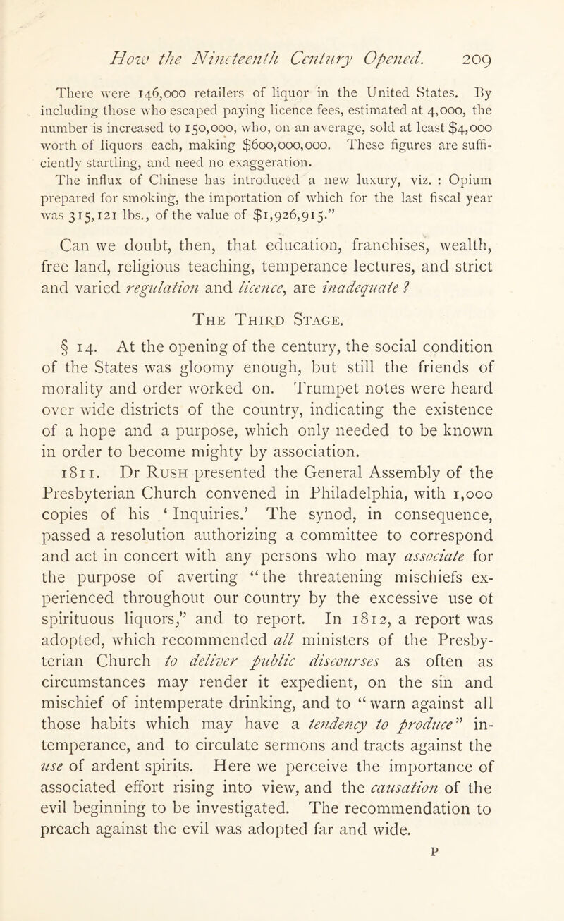 There were 146,000 retailers of liquor in the United States. By including those who escaped paying licence fees, estimated at 4,000, the number is increased to 150,000, who, on an average, sold at least $4,000 worth of liquors each, making $600,000,000. These figures are suffi¬ ciently startling, and need no exaggeration. The influx of Chinese has introduced a new luxury, viz. : Opium prepared for smoking, the importation of which for the last fiscal year was 315,121 lbs., of the value of $1,926,915.” Can we doubt, then, that education, franchises, wealth, free land, religious teaching, temperance lectures, and strict and varied regulation and licence, are inadequate ? The Third Stage. § 14. At the opening of the century, the social condition of the States was gloomy enough, but still the friends of morality and order worked on. Trumpet notes were heard over wdde districts of the country, indicating the existence of a hope and a purpose, which only needed to be known in order to become mighty by association. 1811. Dr Rush presented the General Assembly of the Presbyterian Church convened in Philadelphia, with 1,000 copies of his ‘ Inquiries.’ The synod, in consequence, passed a resolution authorizing a committee to correspond and act in concert with any persons who may associate for the purpose of averting “ the threatening mischiefs ex¬ perienced throughout our country by the excessive use ot spirituous liquors,” and to report. In 1812, a report was adopted, which recommended all ministers of the Presby¬ terian Church to deliver public discourses as often as circumstances may render it expedient, on the sin and mischief of intemperate drinking, and to “warn against all those habits which may have a tendency to produce ” in¬ temperance, and to circulate sermons and tracts against the use of ardent spirits. Here we perceive the importance of associated effort rising into view, and the causation of the evil beginning to be investigated. The recommendation to preach against the evil was adopted far and wide. p