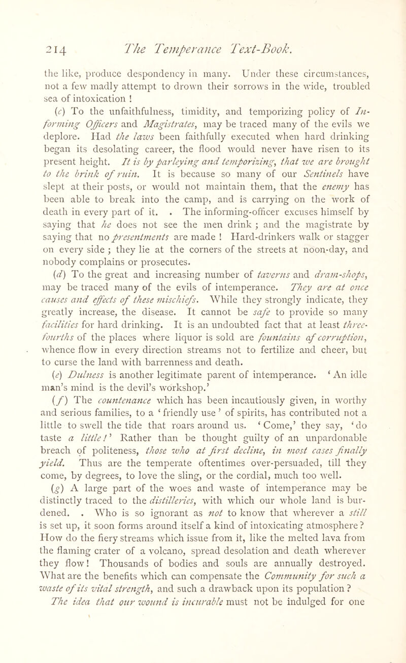the like, produce despondency in many. Under these circumstances, not a few madly attempt to drown their sorrows in the wide, troubled sea of intoxication ! (c) To the unfaithfulness, timidity, and temporizing policy of In¬ forming Officers and Magistrates, may be traced many of the evils we deplore. Had the lazus been faithfully executed when hard drinking began its desolating career, the flood would never have risen to its present height. It is by parleying and temporizing, that we are brought to the brink of ruin. It is because so many of our Sentinels have slept at their posts, or would not maintain them, that the enemy has been able to break into the camp, and is carrying on the work of death in every part of it. . The informing-officer excuses himself by saying that he does not see the men drink ; and the magistrate by saying that no presentments are made ! Hard-drinkers walk or stagger on every side ; they lie at the corners of the streets at noon-day, and nobody complains or prosecutes. (d) To the great and increasing number of taverns and dram-shops, may be traced many of the evils of intemperance. They are at once causes and effects of these mischiefs. While they strongly indicate, they greatly increase, the disease. It cannot be safe to provide so many facilities for hard drinking. It is an undoubted fact that at least three- fourths of the places where liquor is sold are fountains of corruption, whence flow in every direction streams not to fertilize and cheer, but to curse the land with barrenness and death. (e) Dulness is another legitimate parent of intemperance. ‘ An idle man’s mind is the devil’s workshop.’ (f) The countenance which has been incautiously given, in worthy and serious families, to a ‘ friendly use ’ of spirits, has contributed not a little to swell the tide that roars around us. ‘Come,’ they say, ‘do taste a little! ’ Rather than be thought guilty of an unpardonable breach of politeness, those who at first decline, in most cases finally yield. Thus are the temperate oftentimes over-persuaded, till they come, by degrees, to love the sling, or the cordial, much too well. (g) A large part of the woes and waste of intemperance may be distinctly traced to the distilleries, with which our whole land is bur¬ dened. . Who is so ignorant as not to know that wherever a still is set up, it soon forms around itself a kind of intoxicating atmosphere ? How do the fiery streams which issue from it, like the melted lava from the flaming crater of a volcano, spread desolation and death wherever they flow! Thousands of bodies and souls are annually destroyed. What are the benefits which can compensate the Community for such a waste of its vital strength, and such a drawback upon its population ? The idea that our wound is incurable must not be indulged for one