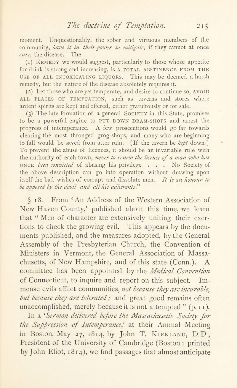 moment. Unquestionably, the sober and virtuous members of the community, have it in their power to mitigate, if they cannot at once cure, the disease. The (1) Remedy we would suggest, particularly to those whose appetite for drink is strong and increasing, is A TOTAL abstinence from the use of all intoxicating liquors. This may be deemed a harsh remedy, but the nature of the disease absolutely requires it. (2) Let those who are yet temperate, and desire to continue so, avoid all places OF temptation, such as taverns and stores where ardent spirits are kept and offered, either gratuitously or for sale. (3) The late formation of a general Society in this State, promises to be a powerful engine to PUT down dram-shops and arrest the progress of intemperance. A few prosecutions would go far towards clearing the most thronged grog-shops, and many who are beginning to fall would be saved from utter ruin. [If the tavern be kept down.] To prevent the abuse of licences, it should be an invariable rule with the authority of each town, never to renew the licence of a man who has ONCE been convicted of abusing his privilege ... No Society of the above description can go into operation without drawing upon itself the bad wishes of corrupt and dissolute men. It is an honour to be opposed by the devil and all his adherents.” § 18. From 4 An Address of the Western Association of New Haven County/ published about this time, we learn that 44 Men of character are extensively uniting their exer¬ tions to check the growing evil. This appears by the docu¬ ments published, and the measures adopted, by the General Assembly of the Presbyterian Church, the Convention of Ministers in Vermont, the General Association of Massa¬ chusetts, of New Hampshire, and of this state (Conn.). A committee has been appointed by the Medical Convention of Connecticut, to inquire and report on this subject. Im¬ mense evils afflict communities, not because they are incurable, but because they are tolerated; and great good remains often unaccomplished, merely because it is not attempted ” (p. n). In a 4Sermon delivered before the Massachusetts Society for the Suppression of Intemperance/ at their Annual Meeting in Boston, May 27, 1814, by John T. Kirkland, D.D., President of the University of Cambridge (Boston : printed by John Eliot, 1814), we find passages that almost anticipate