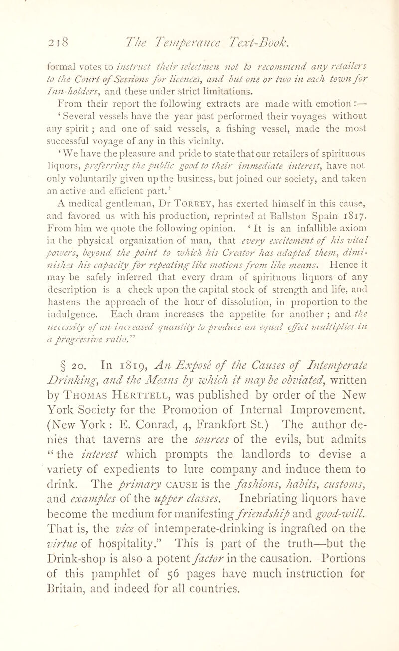 formal votes to instruct their selectmen not to recommend any retailers to the Court of Sessions for licences, and but one or tzvo in each town for Inn-holders, and these under strict limitations. From their report the following extracts are made with emotion:— ‘ Several vessels have the year past performed their voyages without any spirit ; and one of said vessels, a fishing vessel, made the most successful voyage of any in this vicinity. ‘ We have the pleasure and pride to state that our retailers of spirituous liquors, preferring the public good to their immediate interest, have not only voluntarily given up the business, but joined our society, and taken an active and efficient part.’ A medical gentleman, Dr Torrey, has exerted himself in this cause, and favored us with his production, reprinted at Ballston Spain 1817. From him we quote the following opinion. ‘ It is an infallible axiom in the physical organization of man, that every excitement of his vital powers, beyond the point to which his Creator has adapted them, dimi¬ nishes his capacity for repeating like motions from like means. Hence it may be safely inferred that every dram of spirituous liquors of any description is a check upon the capital stock of strength and life, and hastens the approach of the hour of dissolution, in proportion to the indulgence. Each dram increases the appetite for another ; and the necessity of an increased quantity to produce an equal effect multiplies in a progressive ratioF § 20. In 1819, Aii Expose of the Causes of Intemperate Drinking, and the Means by which it may be obviated, written by Thomas Herttell, was published by order of the New York Society for the Promotion of Internal Improvement. (New York: E. Conrad, 4, Frankfort St.) The author de¬ nies that taverns are the sources of the evils, but admits “ the interest which prompts the landlords to devise a variety of expedients to lure company and induce them to drink. The primary cause is the fashions, habits, customs, and examples of the upper classes. Inebriating liquors have become the medium for manifesting friendship and good-will. That is, the vice of intemperate-drinking is ingrafted on the virtue of hospitality.” This is part of the truth—but the Drink-shop is also a potent factor in the causation. Portions of this pamphlet of 56 pages have much instruction for Britain, and indeed for all countries.