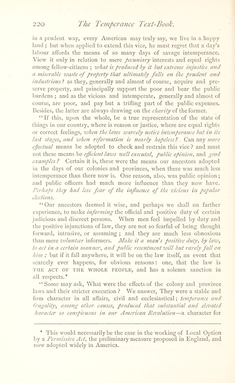 ia a prudent way, every American may truly say, we live in a happy land ; but when applied to extend this vice, he must regret that a day’s labour affords the means of so many days of savage intemperance. View it only in relation to mere pecuniary interests and equal rights among fellow-citizens ; what is produced by it but extreme injustice and a miserable waste of property that ultimately falls on the prudent and industrious ? as they, generally and almost of course, acquire and pre¬ serve property, and principally support the poor and bear the public burdens ; and as the vicious and intemperate, generally and almost of course, are poor, and pay but a trifling part of the public expenses. Besides, the latter are always drawing on the charity of the former. “If this, upon the whole, be a true representation of the state of things in our country, where is reason or justice, where are equal rights or correct feelings, when the laws scarcely notice intemperance hit in its last stages, and when reformation is nearly hopeless l Can any more efectual means be adopted to check and restrain this vice ? and must not these means be efficient laws well executed, public opinion, and good examples ? Certain it is, these were the means our ancestors adopted in the days of our colonies and provinces, when there was much less intemperance than there now is. One reason, also, was public opinion; and public officers had much more influence than they now have. Perhaps they had less fear of the influence of the vicious in popular elections. “Our ancestors deemed it wise, and perhaps we shall on further experience, to make informing the official and positive duty of certain judicious and discreet persons. When men feel impelled by duty and the positive injunctions of law, they are not so fearful of being thought forward, intrusive, or assuming ; and they are much less obnoxious than mere volunteer informers. Make it a man’s positive duty, by law, to act in a certain manner, and public resentment will but rarely fall on him ; but if it fall anywhere, it will be on the law itself, an event that scarcely ever happens, for obvious reasons: one, that the law is the ACT OF the whole people, and has a solemn sanction in all respects.* “ Some may ask, What were the effects of the colony and province laws and their stricter execution ? We answer, They were a stable and firm character in all affairs, civil and ecclesiastical; temperance and frugality, among other causes, produced that substantial and elevated haracter so conspicuous in our American Revolution—a character for * This would necessarily be the case in the working of Local Option by a Permissive Act, the preliminary measure proposed in England, and now adopted widely in America.