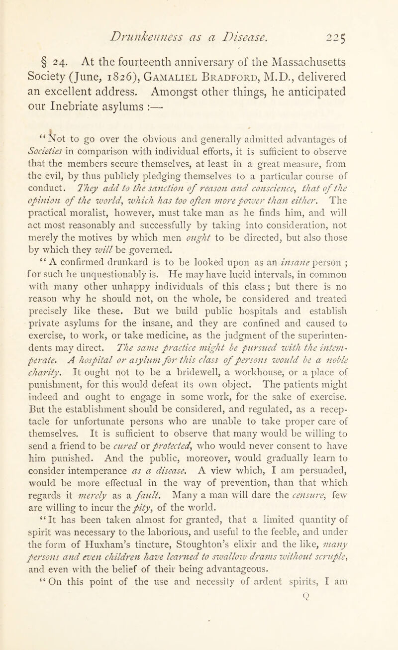 Drunkenness as a Disease. 22 ^ § 24. At the fourteenth anniversary of the Massachusetts Society (June, 1826), Gamaliel Bradford, M.D., delivered an excellent address. Amongst other things, he anticipated our Inebriate asylums :— “Not to go over the obvious and generally admitted advantages of Societies in comparison with individual efforts, it is sufficient to observe that the members secure themselves, at least in a great measure, from the evil, by thus publicly pledging themselves to a particular course of conduct. 1'hey add to the sanction of reason and conscience, that of the opinion of the world., which has too often more power than either. The practical moralist, however, must take man as he finds him, and will act most reasonably and successfully by taking into consideration, not merely the motives by which men ought to be directed, but also those by which they will be governed. “A confirmed drunkard is to be looked upon as an insane person ; for such he unquestionably is. He may have lucid intervals, in common with many other unhappy individuals of this class; but there is no reason why he should not, on the whole, be considered and treated precisely like these. But we build public hospitals and establish private asylums for the insane, and they are confined and caused to exercise, to work, or take medicine, as the judgment of the superinten¬ dents may direct. The same practice might be pursued with the intem¬ perate. A hospital or asylum for this class of persons woidd be a noble charity. It ought not to be a bridewell, a workhouse, or a place of punishment, for this would defeat its own object. The patients might indeed and ought to engage in some work, for the sake of exercise. But the establishment should be considered, and regulated, as a recep¬ tacle for unfortunate persons who are unable to take proper care of themselves. It is sufficient to observe that many would be willing to send a friend to be cured or protected, who would never consent to have him punished. And the public, moreover, would gradually learn to consider intemperance as a disease. A view which, I am persuaded, would be more effectual in the way of prevention, than that which regards it merely as a fault. Many a man will dare the censure, few are willing to incur the pity, of the world. “It has been taken almost for granted, that a limited quantity of spirit was necessary to the laborious, and useful to the feeble, and under the form of Iluxham’s tincture, Stoughton’s elixir and the like, many persons and even children have learned to swallow drams without scruple, and even with the belief of their being advantageous.