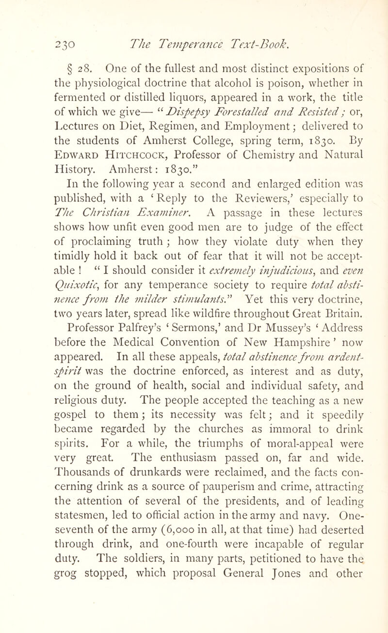 § 28. One of the fullest and most distinct expositions of the physiological doctrine that alcohol is poison, whether in fermented or distilled liquors, appeared in a work, the title of which we give— u Dispepsy Forestalled and Resisted ; or, Lectures on Diet, Regimen, and Employment; delivered to the students of Amherst College, spring term, 1830. By Edward Hitchcock, Professor of Chemistry and Natural History. Amherst: 1830.” In the following year a second and enlarged edition was published, with a c Reply to the Reviewers/ especially to The Christian Examiner. A passage in these lectures shows how unfit even good men are to judge of the effect of proclaiming truth ; how they violate duty when they timidly hold it back out of fear that it will not be accept¬ able ! “ I should consider it extremely injudicious, and even Quixotic, for any temperance society to require total absti¬ nence from the milder stimulants.” Yet this very doctrine, two years later, spread like wildfire throughout Great Britain. Professor Palfrey’s ‘ Sermons,’ and Dr Mussey’s £ Address before the Medical Convention of New Hampshire ’ now appeared. In all these appeals, total abstinence from ardent- spirit was the doctrine enforced, as interest and as duty, on the ground of health, social and individual safety, and religious duty. The people accepted the teaching as a new gospel to them; its necessity was felt; and it speedily became regarded by the churches as immoral to drink spirits. For a while, the triumphs of moral-appeal were very great. The enthusiasm passed on, far and wide. Thousands of drunkards were reclaimed, and the facts con¬ cerning drink as a source of pauperism and crime, attracting the attention of several of the presidents, and of leading statesmen, led to official action in the army and navy. One- seventh of the army (6,000 in all, at that time) had deserted through drink, and one-fourth were incapable of regular duty. The soldiers, in many parts, petitioned to have the grog stopped, which proposal General Jones and other