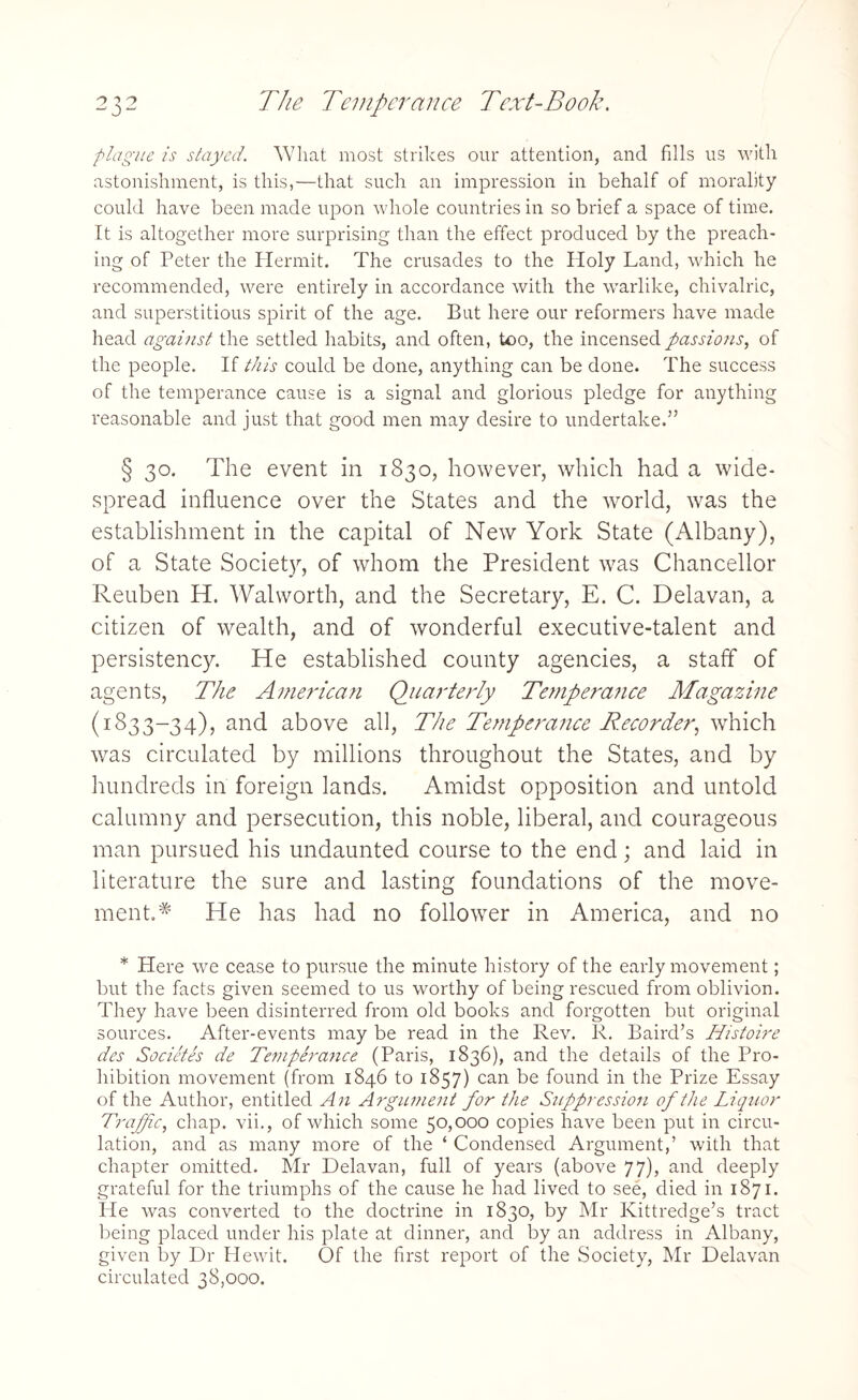 plague is stayed. What most strikes our attention, and fills us with astonishment, is this,—that such an impression in behalf of morality could have been made upon whole countries in so brief a space of time. It is altogether more surprising than the effect produced by the preach¬ ing of Peter the Hermit. The crusades to the Holy Land, which he recommended, were entirely in accordance with the warlike, chivalric, and superstitious spirit of the age. But here our reformers have made head against the settled habits, and often, too, the incensed passions, of the people. If this could be done, anything can be done. The success of the temperance cause is a signal and glorious pledge for anything reasonable and just that good men may desire to undertake.” § 30. The event in 1830, however, which had a wide¬ spread influence over the States and the world, was the establishment in the capital of New York State (Albany), of a State Society, of whom the President was Chancellor Reuben H. Walworth, and the Secretary, E. C. Delavan, a citizen of wealth, and of wonderful executive-talent and persistency. He established county agencies, a staff of agents, The American Quarterly Temperatice Magazine (1833-34), and above all, The Temperance B.ecorder, which was circulated by millions throughout the States, and by hundreds in foreign lands. Amidst opposition and untold calumny and persecution, this noble, liberal, and courageous man pursued his undaunted course to the end; and laid in literature the sure and lasting foundations of the move¬ ment.* He has had no follower in America, and no * Here we cease to pursue the minute history of the early movement; but the facts given seemed to us worthy of being rescued from oblivion. They have been disinterred from old books and forgotten but original sources. After-events may be read in the Rev. R. Baird’s Histoire des Societes de Temperance (Paris, 1836), and the details of the Pro¬ hibition movement (from 1846 to 1857) can be found in the Prize Essay of the Author, entitled An Argument for the Suppression of the Liquor Traffic, chap, vii., of which some 50,000 copies have been put in circu¬ lation, and as many more of the ‘ Condensed Argument,’ with that chapter omitted. Mr Delavan, full of years (above 77), and deeply grateful for the triumphs of the cause he had lived to see, died in 1871. He was converted to the doctrine in 1830, by Mr Kittredge’s tract being placed under his plate at dinner, and by an address in Albany, given by Dr Hewit. Of the first report of the Society, Mr Delavan circulated 38,000.