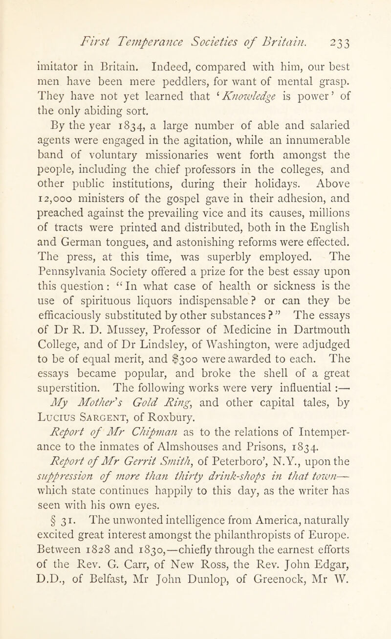 imitator in Britain. Indeed, compared with him, our best men have been mere peddlers, for want of mental grasp. They have not yet learned that ‘ Knowledge is powerJ of the only abiding sort. By the year 1834, a large number of able and salaried agents were engaged in the agitation, while an innumerable band of voluntary missionaries went forth amongst the people, including the chief professors in the colleges, and other public institutions, during their holidays. Above 12,000 ministers of the gospel gave in their adhesion, and preached against the prevailing vice and its causes, millions of tracts were printed and distributed, both in the English and German tongues, and astonishing reforms were effected. The press, at this time, was superbly employed. The Pennsylvania Society offered a prize for the best essay upon this question : “ In what case of health or sickness is the use of spirituous liquors indispensable ? or can they be efficaciously substituted by other substances ? ” The essays of Dr R. D. Mussey, Professor of Medicine in Dartmouth College, and of Dr Lindsley, of Washington, were adjudged to be of equal merit, and $300 were awarded to each. The essays became popular, and broke the shell of a great superstition. The following works were very influential :— My Mother's Gold Ring, and other capital tales, by Lucius Sargent, of Roxbury. Report of Mr Chipman as to the relations of Intemper¬ ance to the inmates of Almshouses and Prisons, 1834. Report of Mr Gerrit Smith, of Peterboro’, N.Y., upon the suppression of more than thirty drink-shops in that town— which state continues happily to this day, as the writer has seen with his own eyes. § 31. Pdie unwonted intelligence from America, naturally excited great interest amongst the philanthropists of Europe. Between 1828 and 1830,—chiefly through the earnest efforts of the Rev. G. Carr, of New Ross, the Rev. John Edgar, D.D., of Belfast, Mr John Dunlop, of Greenock, Mr W.