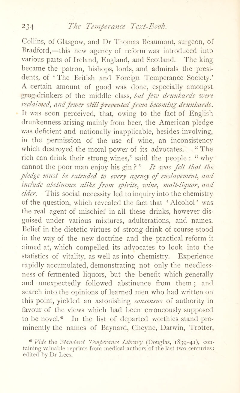Collins, of Glasgow, and Dr Thomas Beaumont, surgeon, of Bradford,—this new agency of reform was introduced into various parts of Ireland, England, and Scotland. The king became the patron, bishops, lords, and admirals the presi¬ dents, of ‘ The British and Foreign Temperance Society.’ A certain amount of good was done, especially amongst grog-drinkers of the middle class, but few drunkards were reclaimed, and fewer still prevented from becoming drunkards. It was soon perceived, that, owing to the fact of English drunkenness arising mainly from beer, the American pledge was deficient and nationally inapplicable, besides involving, in the permission of the use of wine, an inconsistency which destroyed the moral power of its advocates. “ The rich can drink their strong wines,” said the people : “ why cannot the poor man enjoy his gin ? ” It was felt that the pledge must be extended to every agency of enslavement, and include abstinence alike from spirits, wine, malt-liquor, and cider. This social necessity led to inquiry into the chemistry of the question, which revealed the fact that 1 Alcohol ’ was the real agent of mischief in all these drinks, however dis¬ guised under various mixtures, adulterations, and names. Belief in the dietetic virtues of strong drink of course stood in the way of the new doctrine and the practical reform it aimed at, which compelled its advocates to look into the statistics of vitality, as well as into chemistry. Experience rapidly accumulated, demonstrating not only the needless¬ ness of fermented liquors, but the benefit which generally and unexpectedly followed abstinence from them; and search into the opinions of learned men who had written on this point, yielded an astonishing consensus of authority in favour of the views which had been erroneously supposed to be novel.* In the list of departed worthies stand pro¬ minently the names of Baynard, Cheyne, Darwin, Trotter, * Vide the Standard Temperance Library (Douglas, 1839-41), con¬ taining valuable reprints from medical authors of the last two centuries: edited by Dr Lees.