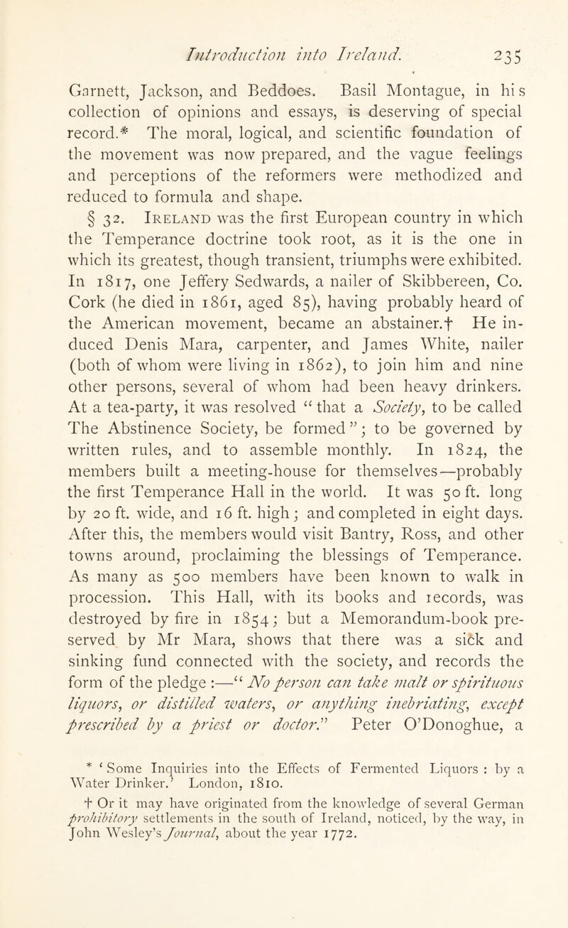 Garnett, Jackson, and Beddoes. Basil Montague, in hi s collection of opinions and essays, is deserving of special record.# The moral, logical, and scientific foundation of the movement was now prepared, and the vague feelings and perceptions of the reformers were methodized and reduced to formula and shape. § 32. Ireland was the first European country in which the Temperance doctrine took root, as it is the one in which its greatest, though transient, triumphs were exhibited. In 1817, one Jeffery Sedwards, a nailer of Skibbereen, Co. Cork (he died in 1861, aged 85), having probably heard of the American movement, became an abstainer.f He in¬ duced Denis Mara, carpenter, and James White, nailer (both of whom were living in 1862), to join him and nine other persons, several of whom had been heavy drinkers. At a tea-party, it was resolved “ that a Society, to be called The Abstinence Society, be formed; to be governed by written rules, and to assemble monthly. In 1824, the members built a meeting-house for themselves—probably the first Temperance Hall in the world. It was 50 ft. long by 20 ft. wide, and 16 ft. high; and completed in eight days. After this, the members would visit Bantry, Ross, and other towns around, proclaiming the blessings of Temperance. As many as 500 members have been known to walk in procession. This Hall, with its books and lecords, was destroyed by fire in 1854; but a Memorandum-book pre¬ served by Mr Mara, shows that there was a sick and sinking fund connected with the society, and records the form of the pledge :—“ No person can take malt or spirituous liquors, or distilled waters, or anything inebriating, except prescribed by a priest or doctorPeter O’Donoghue, a * £ Some Inquiries into the Effects of Fermented Liquors : by a Water Drinker.’ London, 1810. f Or it may have originated from the knowledge of several German prohibitory settlements in the south of Ireland, noticed, by the way, in John Wesley’s Journal, about the year 1772.