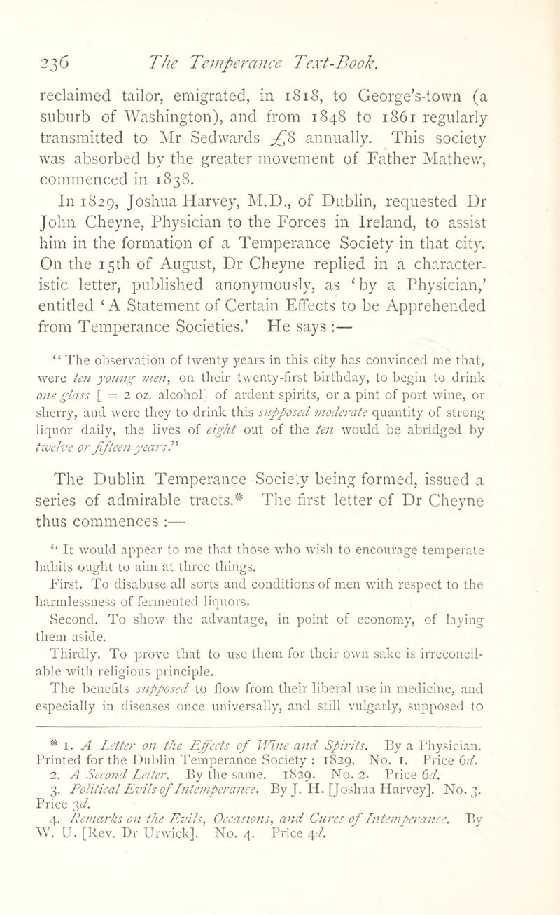 reclaimed tailor, emigrated, in 1818, to George’s-town (a suburb of Washington), and from 1848 to 1861 regularly transmitted to Mr Sedvvards £8 annually. This society was absorbed by the greater movement of Father Mathew, commenced in 1838. 1111829, Joshua Harvey, M.D., of Dublin, requested Dr John Cheyne, Physician to the Forces in Ireland, to assist him in the formation of a Temperance Society in that city. On the 15th of August, Dr Cheyne replied in a character¬ istic letter, published anonymously, as ‘by a Physician,’ entitled ‘ A Statement of Certain Effects to be Apprehended from Temperance Societies.’ He says :— “ The observation of twenty years in this city has convinced me that, were ten young men, on their twenty-first birthday, to begin to drink one glass [ — 2 oz. alcohol] of ardent spirits, or a pint of port wine, 01- sherry, and were they to drink this supposed moderate quantity of strong liquor daily, the lives of eight out of the ten would be abridged by twelve or fifteen years.” The Dublin Temperance Sociely being formed, issued a series of admirable tracts.* The first letter of Dr Cheyne thus commences :— “ It would appear to me that those who wish to encourage temperate habits ought to aim at three things. First. To disabuse all sorts and conditions of men with respect to the harmlessness of fermented liquors. Second. To show the advantage, in point of economy, of laying them aside. Thirdly. To prove that to use them for their own sake is irreconcil¬ able with religious principle. The benefits supposed to flow from their liberal use in medicine, and especially in diseases once universally, and still vulgarly, supposed to # 1. A Letter on the Effects of Wine and Spirits. By a Physician. Printed for the Dublin Temperance Society : 1829. No. 1. Price 6d. 2. A Second Letter. By the same. 1829. No. 2. Price 6d. 3. Political Evils of Lntemperance. By J. Id. [Joshua Harvey]. No. 3. Price 3d. 4. Remarks on the Evils, Occasions, and Cures of Lntemperance. By W. U. [Rev. Dr Ur wick]. No. 4. Price 4 d.