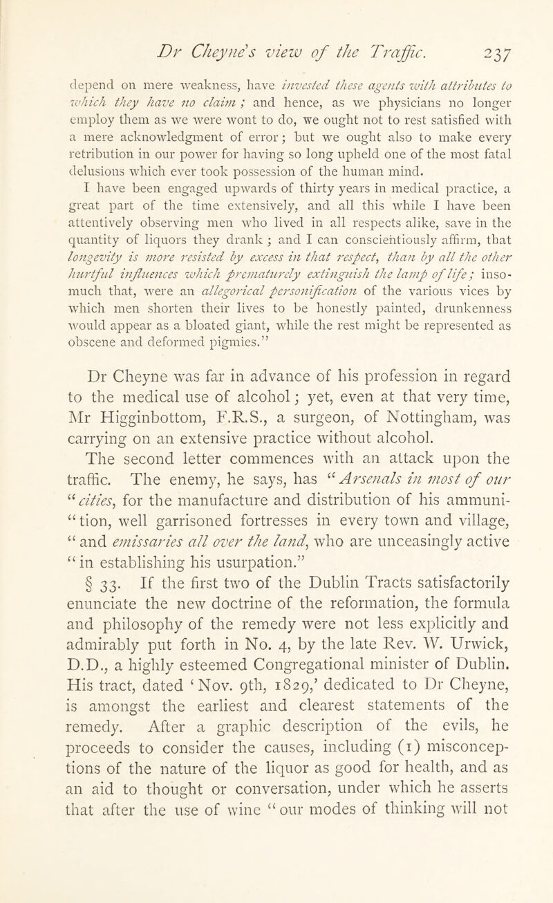 depend on mere weakness, have invested these agents with attributes to which they have no claim ; and hence, as we physicians no longer employ them as we were wont to do, we ought not to rest satisfied with a mere acknowledgment of error; but we ought also to make every retribution in our power for having so long upheld one of the most fatal delusions which ever took possession of the human mind. I have been engaged upwards of thirty years in medical practice, a great part of the time extensively, and all this while I have been attentively observing men who lived in all respects alike, save in the quantity of liquors they drank ; and I can conscientiously affirm, that longevity is more resisted by excess in that respect, than by all the other hurtful influences which prematurely extinguish the lamp of life; inso¬ much that, were an allegorical personification of the various vices by which men shorten their lives to be honestly painted, drunkenness would appear as a bloated giant, while the rest might be represented as obscene and deformed pigmies.” Dr Cheyne was far in advance of his profession in regard to the medical use of alcohol; yet, even at that very time, Mr Higginbottom, F.R.S., a surgeon, of Nottingham, was carrying on an extensive practice without alcohol. The second letter commences with an attack upon the traffic. The enemy, he says, has “Arsenals in most of our “ cities, for the manufacture and distribution of his ammuni- “ tion, well garrisoned fortresses in every town and village, “ and emissaries all over the land, who are unceasingly active “in establishing his usurpation.” § 33. If the first two of the Dublin Tracts satisfactorily enunciate the new doctrine of the reformation, the formula and philosophy of the remedy were not less explicitly and admirably put forth in No. 4, by the late Rev. W. Urwick, D.D., a highly esteemed Congregational minister of Dublin. His tract, dated 'Nov. 9th, 1829/ dedicated to Dr Cheyne, is amongst the earliest and clearest statements of the remedy. After a graphic description of the evils, he proceeds to consider the causes, including (1) misconcep¬ tions of the nature of the liquor as good for health, and as an aid to thought or conversation, under which he asserts that after the use of wine “our modes of thinking will not