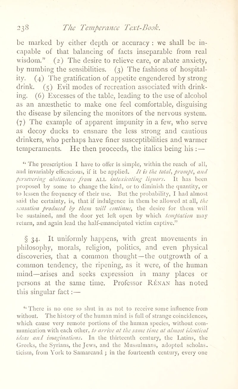 be marked by either depth or accuracy : we shall be in¬ capable of that balancing of facts inseparable from real wisdom.” (2) The desire to relieve care, or abate anxiety, by numbing the sensibilities. (3) The fashions of hospital¬ ity. (4) The gratification of appetite engendered by strong drink. (5) Evil modes of recreation associated with drink¬ ing. (6) Excesses of the table, leading to the use of alcohol as an anaesthetic to make one feel comfortable, disguising the disease by silencing the monitors of the nervous system. (7) The example of apparent impunity in a few, who serve as decoy ducks to ensnare the less strong and cautious drinkers, who perhaps have finer susceptibilities and warmer temperaments. Ele then proceeds, the italics being his : — “ The prescription I have to offer is simple, within the reach of all, and invariably efficacious, if it be applied. It is the total, prompt, and persevering abstinence from all intoxicating liquors. It has been proposed by some to change the kind, or to diminish the quantity, or to lessen the frequency of their use. But the probability, I had almost said the certainty, is, that if indulgence in them be allowed at all, the sensation produced by them will continue, the desire for them will be sustained, and the door yet left open by which temptation may return, and again lead the half-emancipated victim captive.” § 34. It uniformly happens, with great movements in philosophy, morals, religion, politics, and even physical discoveries, that a common thought—the outgrowth of a common tendency, the ripening, as it were, of the human mind—arises and seeks expression in many places or persons at the same time. Professor Renan has noted this singular fact: — “ There is no one so shut in as not to receive some influence from without. The history of the human mind is full of strange coincidences, which cause very remote portions of the human species, without com¬ munication with each other, to arrive at the same time at almost identical ideas and imaginations. In the thirteenth century, the Latins, the Greeks, the Syrians, the Jews, and the Mussulmans, adopted scholas¬ ticism, from York to Samarcand ; in the fourteenth century, every one