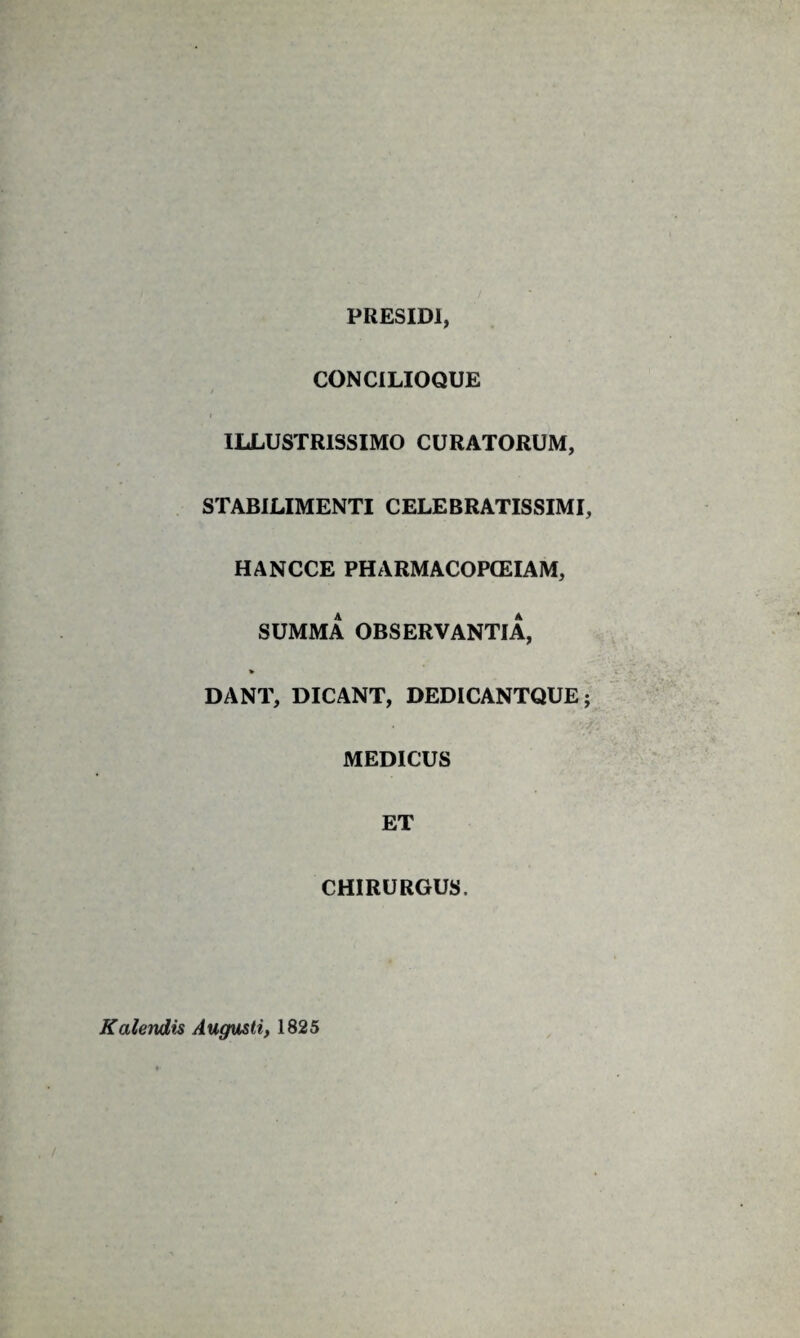 PRESIDl, CONCILIOQUE / I ILLUSTRISSIMO CURATORUM, STABILIMENTI CELEBRATISSIMI, HANCCE PHARMACOPCEIAM, SUMMA OBSERVANTIA, DANT, DICANT, DEDICANTQUE; MEDICUS ET CHIRURGUS. Kalendis Augusti, 1825