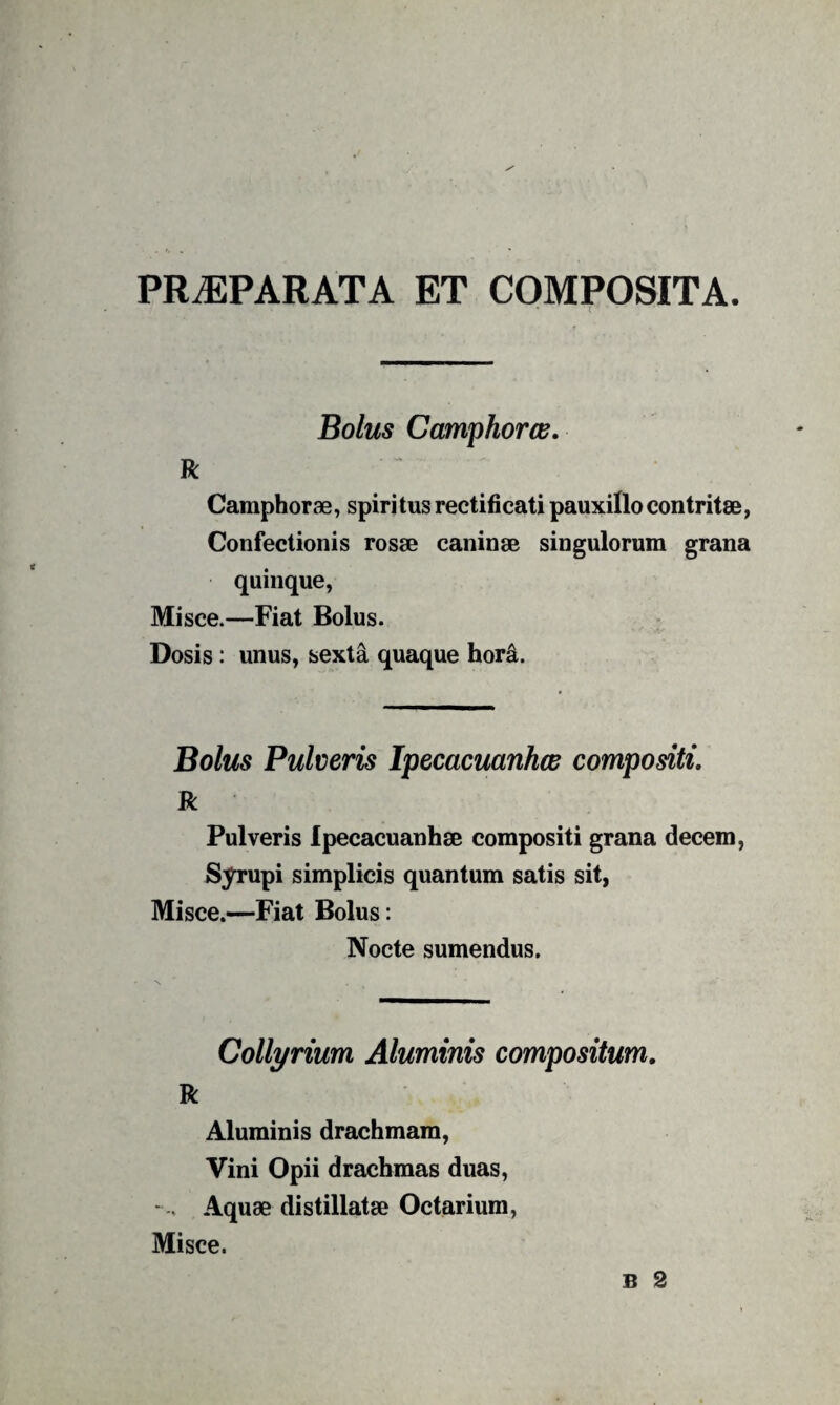 PR^PARATA ET COMPOSITA. Bolus CamphorcB, R Camphorae, spiritusrectificati pauxillo contritae, Confectionis rosae caninae singulorum grana quinque, Misce.—Fiat Bolus. Dosis: unus, sexta quaque hor^. Bolus Pulveris Ipecacuanhce compositi, R Pulveris Ipecacuanhae compositi grana decem, Syrupi simplicis quantum satis sit, Misce.—Fiat Bolus: Nocte sumendus. Collyrium Aluminis compositum, R Aluminis drachmam. Vini Opii drachmas duas, - Aquae distillatae Octarium, Misce.