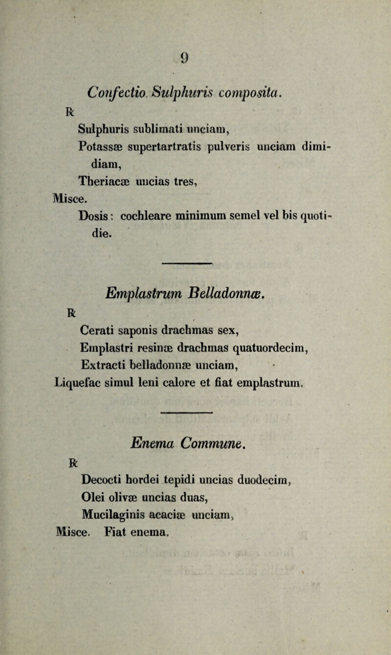 Confectio. Sulphuris composita. R Sulphuris sublimati unciam, Potassse supertartratis pulveris unciam dimi¬ diam, Theriacse uncias tres. Misce. Dosis: cochleare minimum semel vel bis quoti¬ die. ' Emplastrum Belladonnw, R Cerati saponis drachmas sex. Emplastri resinm drachmas quatuordecim, Extracti belladonnse unciam, Liquefac simul leni calore et fiat emplastrum. Enema Commune. R Decocti hordei tepidi uncias duodecim, Olei olivae uncias duas, Mucilaginis acaciae unciam, Misce. Fiat enema.