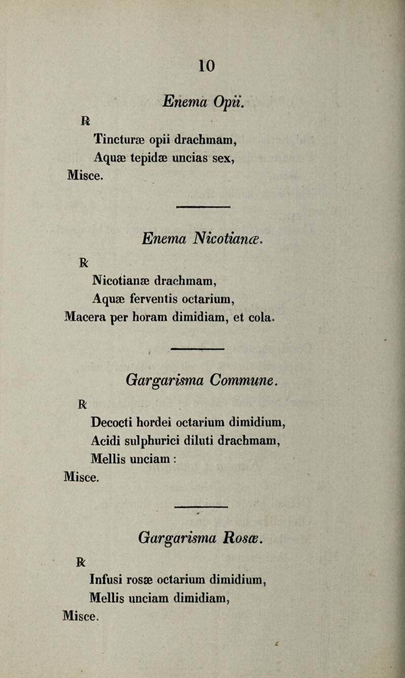 Etiema Opii, R Tincturae opii drachmam. Aquae tepidae uncias sex, Misce. Enema Nicotiance, R Nicotianae drachmam, Aquae ferventis octarium, Macera per horam dimidiam, et cola. Gargarisma Commune. R Decocti hordei octarium dimidium, Acidi sulphurici diluti drachmam, Mellis unciam: Misce. Gargarisma Rosee. R Infusi rosae octarium dimidium, Mellis unciam dimidiam, Misce. r