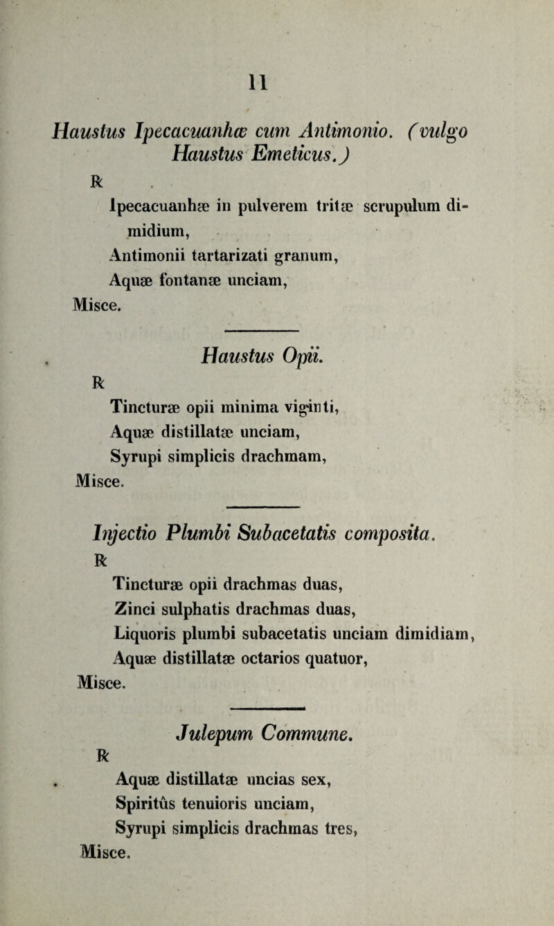 Haustus Ipecacuanhw cum Antimonio. (vulgo Haustus Emeticus. J R Ipecacuanhse in pulverem tritae scrupulum di¬ midium, Antimonii tartarizati granum, Aquae fontanae unciam. Misce. Haustus Opii. R Tincturae opii minima viginti, Aquae di stillatae unciam, Syrupi simplicis drachmam. Misce. hyectio Plumbi Subacetatis composita. R Tincturae opii drachmas duas. Zinci sulphatis drachmas duas, « Liquoris plumbi subacetatis unciam dimidiam. Aquae distillatae octarios quatuor. Misce. Julepum Commune. R Aquae distillatae uncias sex, Spiritus tenuioris unciam, Syrupi simplicis drachmas tres,