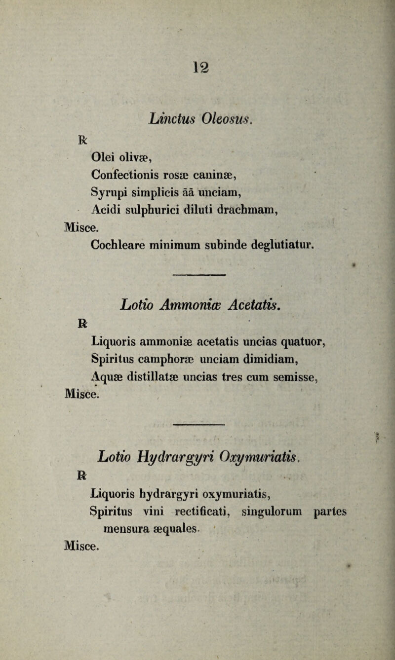 Linctus Oleosus. R Olei olivae, Confectionis rosse caninae, Syrupi simplicis aa unciam, Acidi sulphiirici diluti drachmam. Misce. Cochleare minimum subinde deglutiatur. Lotio Ammonice Acetatis. R Liquoris ammoniae acetatis uncias quatuor. Spiritus camphorae unciam dimidiam. Aquae distillatae uncias tres cum semisse, Misce. Lotio Hydrargyri Oxymuriatis. Liquoris hydrargyri oxymuriatis. Spiritus vini rectihcati, singulorum partes mensura aequales. *