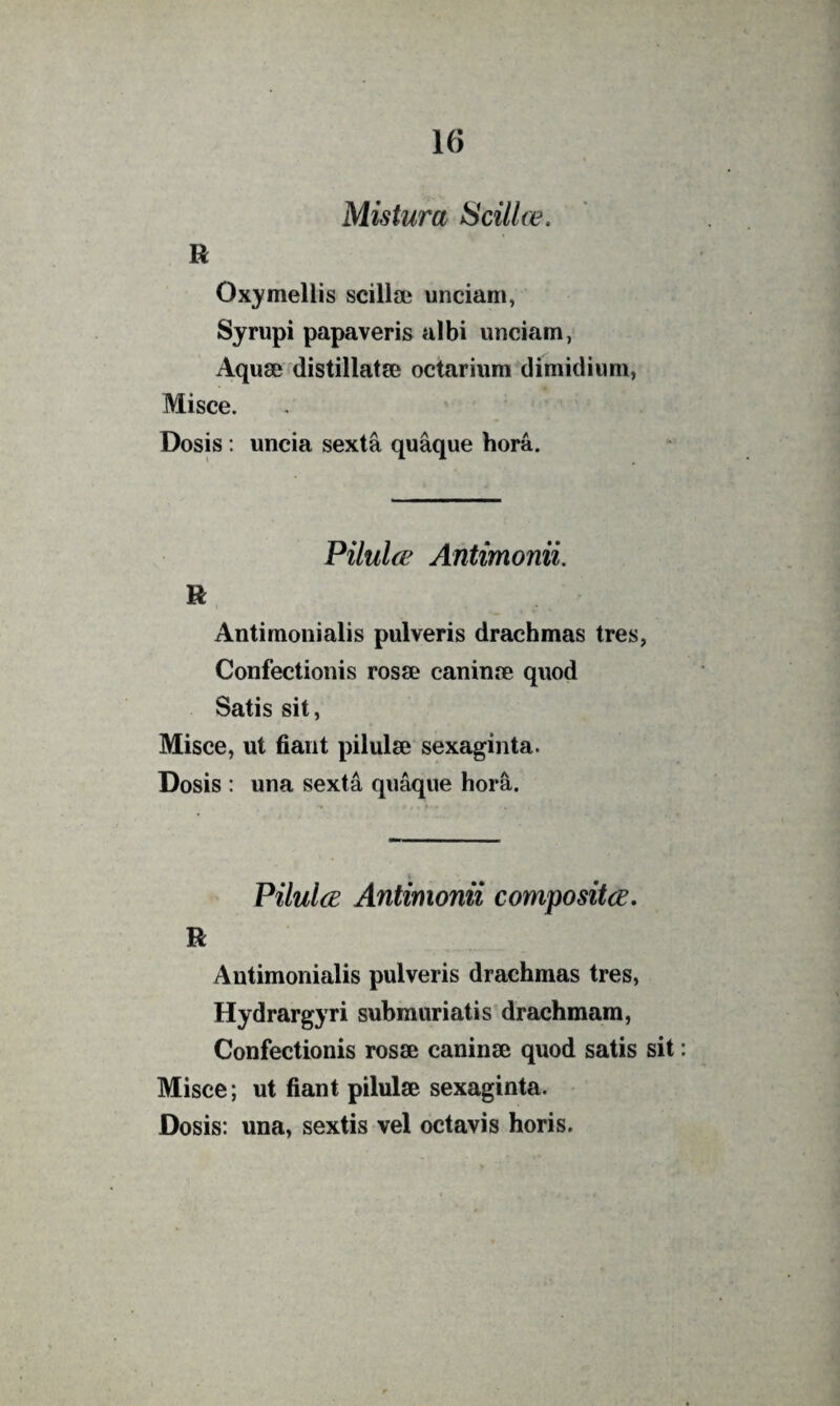 Mistura Scillce. R Oxymellis scillse unciam, Syrupi papaveris albi unciam, Aquae distillatse octariura dimidium, Misce. Dosis: uncia sexta quaque hora. Pilul(E Antimonii. R Antimonialis pulveris drachmas tres, Confectionis rosse caninae quod Satis sit, Misce, ut fiant pilulae sexaginta. Dosis : una sexta quaque hora. PilulcE Antimonii compositce. R Antimonialis pulveris drachmas tres, Hydrargyri submuriatis drachmam, Confectionis rosae caninae quod satis sit Misce; ut fiant pilulae sexaginta. Dosis: una, sextis vel octavis horis.