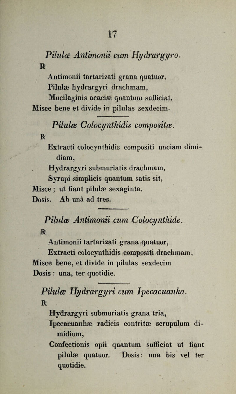 Pilulce Antimonii cum Hydrar^yro. R Antimonii tartarizati grana quatuor, Pilulae hydrargyri drachmam, Mucilaginis acaciae quantum sufficiat, Misce bene et divide in pilulas sexdecim. Pilulce Colocynthidis compositce. R Extracti colocynthidis compositi unciam dimi¬ diam, Hydrargyri submuriatis drachmam, Syrupi simplicis quantum satis sit, Misce ; ut fiant pilulae sexaginta. Dosis. Ab una ad tres. Pilulce Antimonii cum Colocynthide. R Antimonii tartarizati grana quatuor. Extracti colocynthidis compositi drachmam. Misce bene, et divide in pilulas sexdecim Dosis : una, ter quotidie. Pilulce Hydrargyri cum Ipecacuanha. R Hydrargyri submuriatis grana tria, Ipecacuanhae radicis contritae scrupulum di¬ midium. Confectionis opii quantum sufficiat ut fiant pilulae quatuor. Dosis: una bis vel ter quotidie.