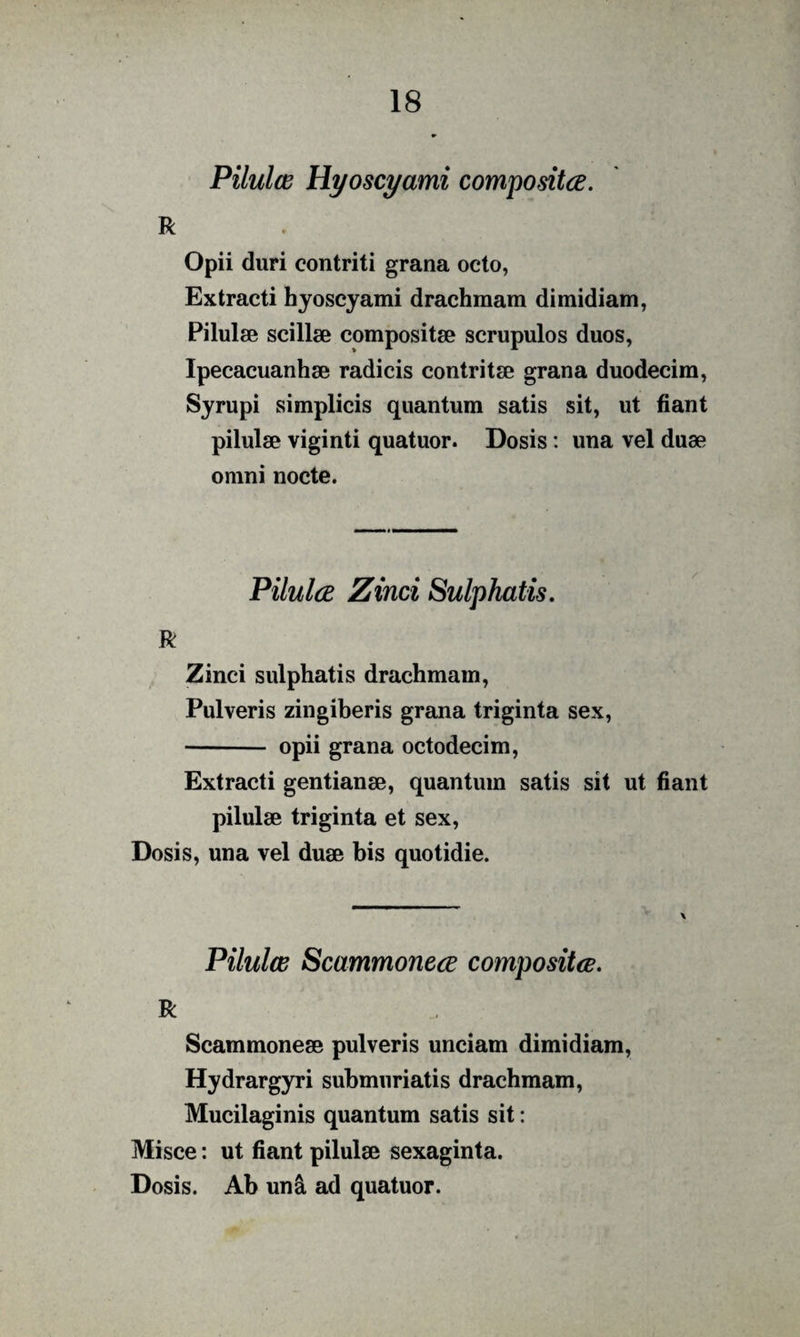 Pilulce Hyoscyami compositce. R Opii duri contriti grana octo, Extracti hyoscyami drachmam dimidiam, Pilulse scillae compositae scrupulos duos, Ipecacuanhae radicis contritae grana duodecim, Syrupi simplicis quantum satis sit, ut fiant pilulae viginti quatuor. Dosis: una vel duae omni nocte. PilulcB Zinci Sulphatis, R Zinci sulphatis drachmam, Pulveris zingiberis grana triginta sex, - opii grana octodecim. Extracti gentianae, quantum satis sit ut fiant pilulae triginta et sex, Dosis, una vel duae bis quotidie. Pilulce Scammonece compositce. R Scammoneae pulveris unciam dimidiam, Hydrargyri submiiriatis drachmam, Mucilaginis quantum satis sit: Misce: ut fiant pilulae sexaginta. Dosis. Ab un^ ad quatuor.
