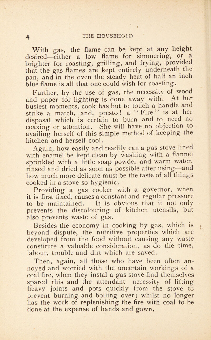 With gas, the flame can be kept at any height desired—either a low flame for simmering, or a brighter for roasting, grilling, and frying, provided that the gas flames are kept entirely underneath the pan, and in the oven the steady heat of half an inch blue flame is all that one could wish for roasting. Further, by the use of gas, the necessity of wood and paper for lighting is done away with. At her busiest moments, cook has but to touch a handle and strike a match, and, presto! a “Fire” is at her disposal which is certain to burn and to. need no coaxing or attention. She will have no objection to availing herself of this simple method of keeping the kitchen and herself cool. Again, how easily and readily can a gas stove lined with enamel be kept clean by washing with a flannel sprinkled with a little soap powder and warm water, rinsed and dried as soon as possible after using—-and how much more delicate must be the taste of all things cooked in a stove so hygienic. Providing a gas cooker with a governor, when it is first fixed, causes a constant and regular pressure to be maintained. It is obvious that it not only prevents the discolouring of kitchen utensils, but also prevents waste of gas. Besides the economy in cooking by gas, which is beyond dispute, the nutritive properties which are developed from the food without causing any waste constitute a valuable consideration, as do the time, labour, trouble and dirt which are saved. Then, again, all those who have been often an¬ noyed and worried with the uncertain workings of a coal fire, when they instal a gas stove find themselves spared this and the attendant necessity of lifting heavy joints and pots quickly from the stove to prevent burning and boiling over; whilst no longer has the work of replenishing the fire with coal to be done at the expense of hands and gown.