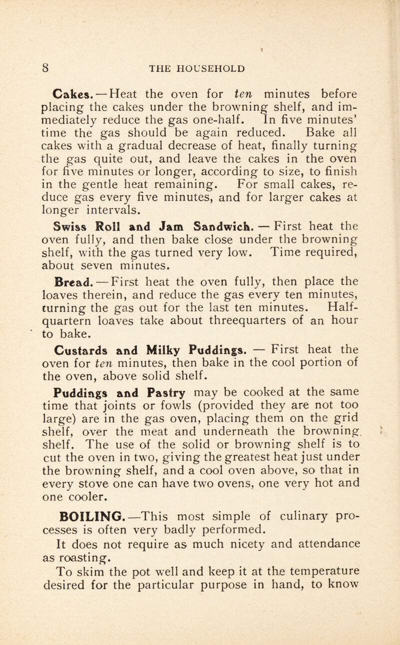 Cakes. — Heat the oven for ten minutes before placing the cakes under the browning shelf, and im¬ mediately reduce the gas one-half. In five minutes’ time the gas should be again reduced. Bake all cakes with a gradual decrease of heat, finally turning the gas quite out, and leave the cakes in the oven for five minutes or longer, according to size, to finish in the gentle heat remaining. For small cakes, re¬ duce gas every five minutes, and for larger cakes at longer intervals. Swiss Roll and Jam Sandwich. ■— First heat the oven fully, and then bake close under the browning shelf, with the gas turned very low. Time required, about seven minutes. Bread. — First heat the oven fully, then place the loaves therein, and reduce the gas every ten minutes, turning the gas out for the last ten minutes. Half¬ quartern loaves take about threequarters of an hour to bake. Custards and Milky Puddings. — First heat the oven for ten minutes, then bake in the cool portion of the oven, above solid shelf. Puddings and Pastry may be cooked at the same time that joints or fowls (provided they are not too large) are in the gas oven, placing them on the grid shelf, over the meat and underneath the browning, shelf. The use of the solid or browning shelf is to cut the oven in two, giving the greatest heat just under the browning shelf, and a cool oven above, so that in every stove one can have two ovens, one very hot and one cooler. BOILING.—This most simple of culinary pro¬ cesses is often very badly performed. It does not require as much nicety and attendance as roasting. To skim the pot well and keep it at the temperature desired for the particular purpose in hand, to know