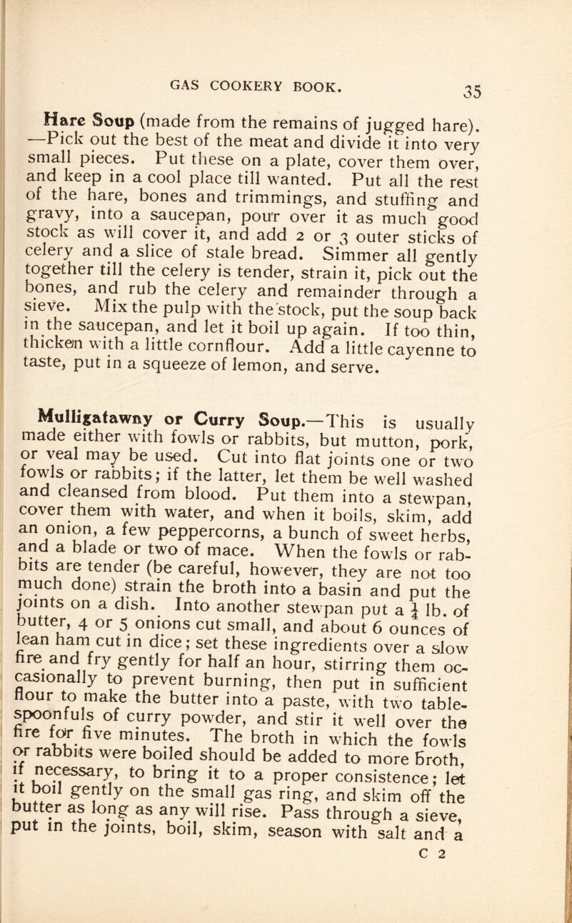 Hare Soup (made from the remains of jugged hare). —Pick out the best of the meat and divide it into very small pieces. Put these on a plate, cover them over, and keep in a cool place till wanted. Put all the rest of the hare, bones and trimmings, and stuffing and gravy, into a saucepan, pou'r over it as much good stock as will cover it, and add 2 or 3 outer sticks of celery and a slice of stale bread. Simmer all gently together till the celery is tender, strain it, pick out the bones, and rub the celery and remainder through a sieve. Mix the pulp with the stock, put the soup back m the saucepan, and let it boil up again. If too thin, thicken with a little cornflour. Add a little cayenne to taste, put in a squeeze of lemon, and serve. Mulligatawny or Curry Soup.—This is usually made either with fowls or rabbits, but mutton, pork or veal may be used. Cut into flat joints one or two fowls or rabbits; if the latter, let them be well washed and cleansed from blood. Put them into a stewpan, cover them with water, and when it boils, skim, add an onion, a few peppercorns, a bunch of sweet herbs, and a blade or two of mace. When the fowls or rab¬ bits are tender (be careful, however, they are not too much done) strain the broth into a basin and put the joints on a dish. Into another stewpan put a J lb of butter, 4 or 5 onions cut small, and about 6 ounces of lean ham cut in dice; set these ingredients over a slow fire and fry gently for half an hour, stirring them oc¬ casionally to prevent burning, then put in sufficient Hour to make the butter into a paste, with two table¬ spoonfuls of curry powder, and stir it well over the fire for five minutes. The broth in which the fowls or rabbits were boiled should be added to more broth if necessary, to bring it to a proper consistence; let it boil gently on the small gas ring, and skim off the butter as long as any will rise. Pass through a sieve, put in the joints, boil, skim, season with salt and a c 2