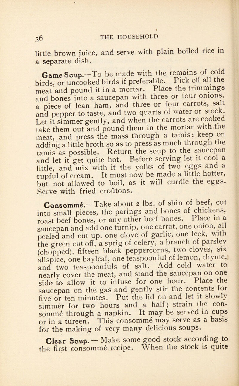 little brown juice, and serve with plain boiled rice in a separate dish. Game Soup.—To be made with the remains of cold birds, or uncooked birds if preferable. Pick off all the meat and pound it in a mortar. Place the trimmings and bones into a saucepan with three or four onions, a piece of lean ham, and three or four carrots, salt and pepper to taste, and two quarts of water or stock. Let it simmer gently, and when the carrots are cooked take them out and pound them in the mortar with the meat, and press the mass through a tamis; keep on adding a little broth so as to press as much through the tamis as possible. Return the soup to the saucepan and let it get quite hot. Before serving let it cool a little, and mix with it the yolks of two eggs and a cupful of cream. It must now be made a little hotter, but not allowed to boil, as it will curdle the eggs. Serve with fried croutons. Consomme.—Take about 2 lbs. of shin of beef, cut into small pieces, the parings and bones of chickens, roast beef bones, or any other beef bones. Place in a saucepan and add one turnip, one carrot, one onion, all peeled and cut up, one clove of garlic, one leek, with the green cut off, a sprig of celery, a branch of parsley (chopped), fifteen biack peppercorns, two cloves, six allspice, one bayleaf, one teaspoonful of lemon, thyme, and two teaspoonfuls of salt. Add cold water to nearly cover the meat, and stand the saucepan on one side to allow it to infuse for one hour. Place the saucepan on the gas and gently stir the contents for five or ten minutes. Put the lid on and let it slowly simmer for two hours and a half: strain the con¬ somme through a napkin. It may be served in cups or in a tureen. This consomm^ may serve as a basis for the making of very many delicious soups. Clear Soup. — Make some good stock according to the first consomme recipe. When the stock is quite