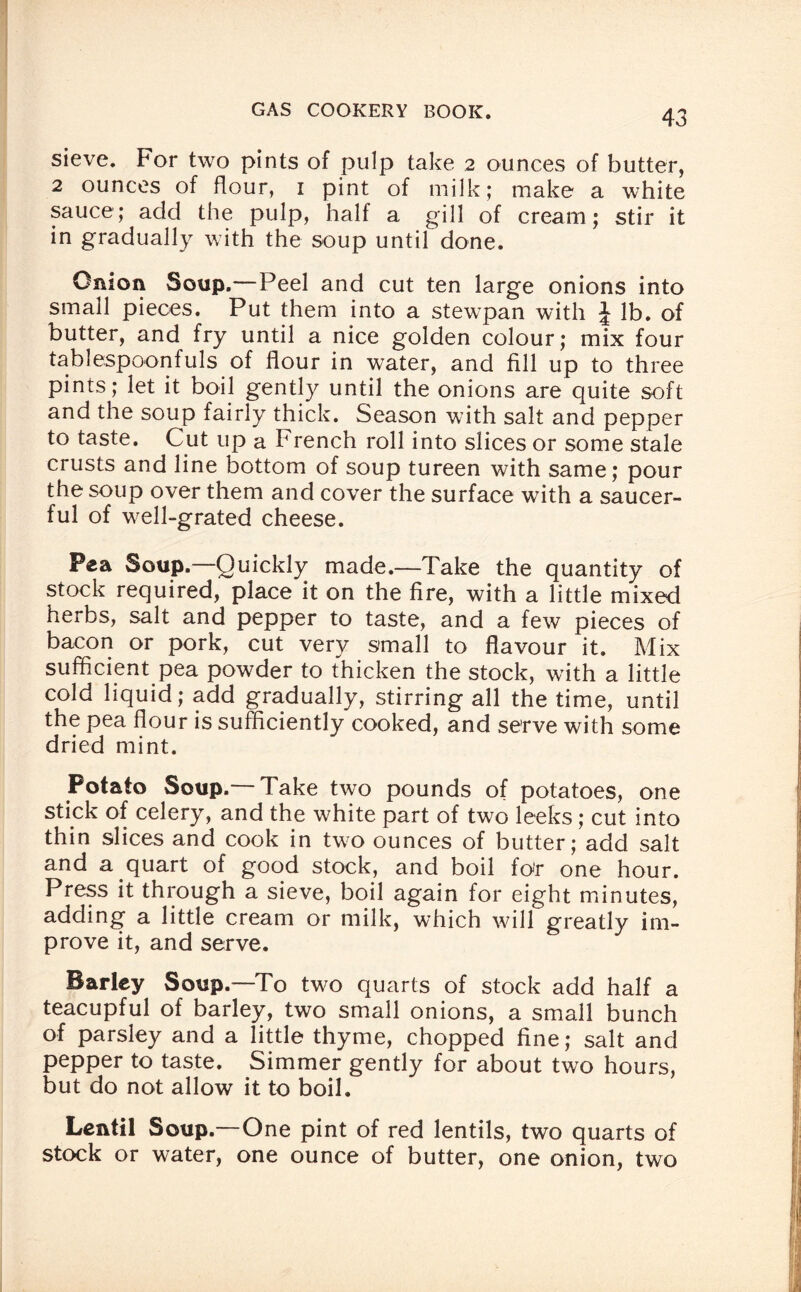 sieve. For two pints of pulp take 2 ounces of butter, 2 ounces of flour, 1 pint of milk; make a white sauce; add the pulp, half a gill of cream; stir it in gradually with the soup until done. Onion Soup.—Peel and cut ten large onions into small pieces. Put them into a stewpan with \ lb. of butter, and fry until a nice golden colour; mix four tablespoonfuls of flour in water, and fill up to three pints; let it boil gently until the onions are quite soft and the soup fairly thick. Season with salt and pepper to taste. Cut up a French roll into slices or some stale crusts and line bottom of soup tureen with same; pour the soup over them and cover the surface with a saucer¬ ful of well-grated cheese. Pea Soup.—Quickly made.—Take the quantity of stock required, place it on the fire, with a little mixed herbs, salt and pepper to taste, and a few pieces of bacon or pork, cut very small to flavour it. Mix sufficient pea powder to thicken the stock, with a little cold liquid; add gradually, stirring all the time, until the pea flour is sufficiently cooked, and serve with some dried mint. Potato Soup.— Take two pounds of potatoes, one stick of celery, and the white part of two leeks ; cut into thin slices and cook in two ounces of butter; add salt and a quart of good stock, and boil fo»r one hour. Press it through a sieve, boil again for eight minutes, adding a little cream or milk, which will greatly im¬ prove it, and serve. Barley Soup.—To two quarts of stock add half a teacupful of barley, two small onions, a small bunch of parsley and a little thyme, chopped fine; salt and pepper to taste. Simmer gently for about two hours, but do not allow it to boil. Lentil Soup.—One pint of red lentils, two quarts of stock or water, one ounce of butter, one onion, two