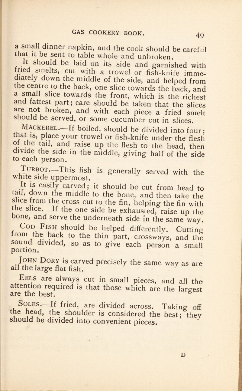 a small dinner napkin, and the cook should be careful that it be sent to table whole and unbroken. t should be laid on its side and garnished with ried smelts, cut with a trowel or fish-knife imme¬ diately down the middle of the side, and helped from the centre to the back, one slice towards the back, and a small slice towards the front, which is the richest and fattest part; care should be taken that the slices a£e j*. broken, and with each piece a fried smelt should be served, or some cucumber cut in slices. Mackerel. If boiled, should be divided into four; place your trowel or fish-knife under the flesh ot the tail, and raise up the flesh to the head, then divide the side in the middle, giving half of the side to each person. Turbot. This fish is generally served with the white side uppermost. It is easily carved; it should be cut from head to tail, down the middle to the bone, and then take the slice from the cross cut to the fin, helping the fin with the slice. If the one side be exhausted, raise up the bone, and serve the underneath side in the same way. Cod Fish should be helped differently. Cutting from the back to the thin part, crossways, and the sound divided, so as to give each person a small portion. John Dory is carved precisely the same way as are all the large flat fish. Eels are always cut in small pieces, and all the- attention required is that those which are the largest are the best. 5 Soles—If fried, are divided across. Taking off the head, the shoulder is considered the best; they should be divided into convenient pieces. D
