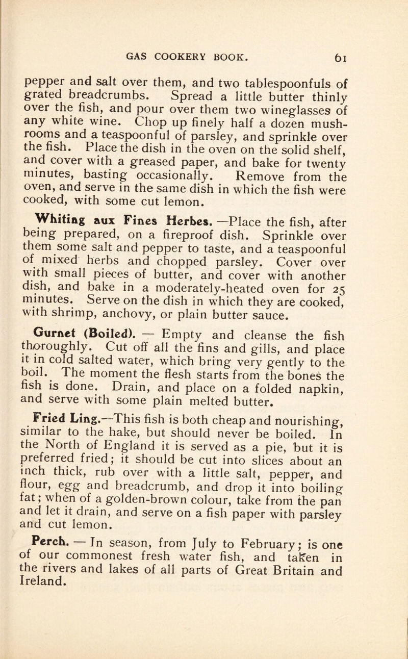 pepper and salt over them, and two tablespoonfuls of grated breadcrumbs. Spread a little butter thinly over the fish, and pour over them two wineglasses of any white wine. Chop up finely half a dozen mush¬ rooms and a teaspoonful of parsley, and sprinkle over the fish. Place the dish in the oven on the solid shelf, and cover with a greased paper, and bake for twenty minutes, basting occasionally. Remove from the oven, and serve in the same dish in which the fish were cooked, with some cut lemon. Whiting aux Fines Herbes. —Place the fish, after being prepared, on a fireproof dish. Sprinkle over them some salt and pepper to taste, and a teaspoonful of mixed herbs and chopped parsley. Cover over with small pieces of butter, and cover with another dish, and bake in a moderately-heated oven for 25 minutes. Serve on the dish in which they are cooked, with shrimp, anchovy, or plain butter sauce. Gurnet (Boiled). — Empty and cleanse the fish thoroughly. Cut off all the fins and gills, and place it in cold salted water, which bring very gently to the boil*# The moment the flesh starts from the bones the fish is done. Drain, and place on a folded napkin, and serve with some plain melted butter. Fried Ling.—This fish is both cheap and nourishing, similar to the hake, but should never be boiled. In the North of England it is served as a pie, but it is preferred fried; it should be cut into slices about an inch thick, rub over with a little salt, pepper, and flour, egg and breadcrumb, and drop it into boiling fat; when of a golden-brown colour, take from the pan and let it drain, and serve on a fish paper with parsley and cut lemon. Perch. — In season, from July to February; is one of our commonest fresh water fish, and taken in the rivers and lakes of all parts of Great Britain and Ireland.