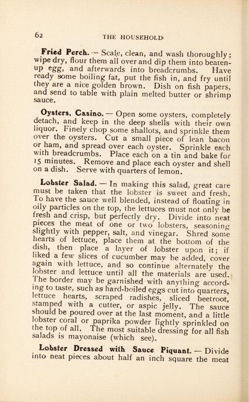 Fried Perch. Scale, clean, and wash thoroughly; wipe dry, flour them all over and dip them into beaten- UP and afterwards into breadcrumbs. Have ready some boiling fat, put the fish in, and fry until they are a nice golden brown. Dish on fish papers, and send to table with plain melted butter or shrimp sauce. Oysters, Casino. — Open some oysters, completely detach, and keep in the deep shells with their own liquor, hinely chop some shallots, and sprinkle them over the oysters. Cut a small piece of lean bacon OI* an<^ sPread over each oyster. Sprinkle each with breadcrumbs. Place each on a tin and bake for 15 minutes. Remove and place each oyster and shell on a dish. Serve with quarters of lemon. Lobster Salad. In making this salad, great care must be taken that the lobster is sweet and fresh. 10 have the sauce well blended, instead of floating in oily particles on the top, the lettuces must not only be fresh and crisp, but perfectly dry. Divide into neat pieces the meat of one or two lobsters, seasoning slightly with pepper, salt, and vinegar. Shred some hearts of lettuce, place them at the bottom of the dish, then place a layer of lobster upon it; if liked a few slices of cucumber may be added, cover again with lettuce, and so continue alternately the lobster and lettuce until all the materials are used. 1 he border may be garnished with anything accord¬ ing to taste, such as hard-boiled eggs cut into quarters, lettuce hearts, scraped radishes, sliced beetroot, SuamPfu Wlth a cutter, or aspic jelly. The sauce should be poured over at the last moment, and a little obster coral or paprika powder fightly sprinkled on he top of all. The most suitable dressing for all fish salads is mayonaise (which see). Lobster Dressed with Sauce Piquant. — Divide into neat pieces about half an inch square the meat