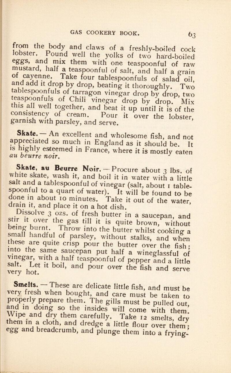 from the body and claws of a freshly-boiled cock- lobster. Pound well the yolks of two hard-boiled eSSs> and mix them with one teaspoonful of raw mustard, half a teaspoonful of salt, and half a grain of cayenne. Take four tablespoonfuls of salad oil, and add it drop by drop, beating it thoroughly. Two tablespoon uls of tarragon vinegar drop by drop, two teaspoonfuls of Chili vinegar drop by drop. Mix this all well together, and beat it up until it is of the consistency of cream. Pour it over the lobster, garnish with parsley, and serve. Skate. — An excellent and wholesome fish, and not appreciated so much in England as it should be. It is highly esteemed in France, where it is mostly eaten Skate, au Beurre Noir. — Procure about 3 lbs. of white skate, wash it, and boil it in water with a little salt and a tablespoonful of vinegar (salt, about 1 table- spoonful to a quart of water). It will be found to be done in about 10 minutes. Take it out of the water, drain it, and place it on a hot dish. Dissolve 3 ozs. of fresh butter in a saucepan, and sur it over the gas till it is quite brown, without cmTn !?Ur jr' , Tbrow !nt0 the butter whilst cooking a small handful of parsley, without stalks, and when these are quite crisp pour the butter over the fish • in o the same saucepan put half a wineglassful of vinegarwitha half teaspoonful of pepper and a little very hof U b°‘ ’ and P°Ur °Ve,r the fish and serve Smelts. — These are delicate little fish, and must be very fresh when bought, and care must be taken to properly prepare them. The gills must be pulled out, and in doing so the insides will come with them Wipe and dry them carefully. Take 12 smelts, dry them in a cloth, and dredge a little flour over them • egg and breadcrumb, and plunge them into a frying-