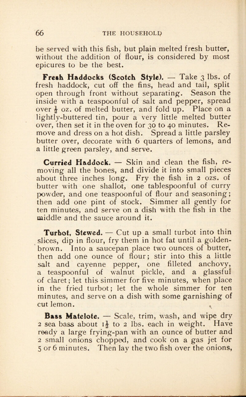 be served with this fish, but plain melted fresh butter, without the addition of flour, is considered by most epicures to be the best. Fresh Haddocks (Scotch Style). — Take 3 lbs. of fresh haddock, cut off the fins, head and tail, split open through front without separating. Season the inside with a teaspoonful of salt and pepper, spread over J oz. of melted butter, and fold up. Place on a lightly-buttered tin, pour a very little melted butter over, then set it in the oven for 30 to 40 minutes. Re¬ move and dress on a hot dish. Spread a little parsley butter over, decorate with 6 quarters of lemons, and a little green parsley, and serve. Curried Haddock. — Skin and clean the fish, re¬ moving all the bones, and divide it into small pieces about three inches long. Fry the fish in 2 ozs. of butter with one shallot, one tablespoonful of curry powder, and one teaspoonful of flour and seasoning; then add one pint of stock. Simmer all gently for ten minutes, and serve on a dish with the fish in the middle and the sauce around it. Turbot, Stewed. — Cut up a small turbot into thin slices, dip in flour, fry them in hot fat until a golden- brown. Into a saucepan place two ounces of butter, then add one ounce of flour; stir into this a little salt and cayenne pepper, one filleted anchovy, a teaspoonful of walnut pickle, and a glassful of claret; let this simmer for five minutes, when place in the fried turbot; let the whole simmer for ten minutes, and serve on a dish with some garnishing of cut lemon. Bass Matelote. — Scale, trim, wash, and wipe dry 2 sea bass about ij to 2 lbs. each in weight. Have ready a large frying-pan with an ounce of butter and 2 small onions chopped, and cook on a gas jet for 5 or 6 minutes. Then lay the two fish over the onions,