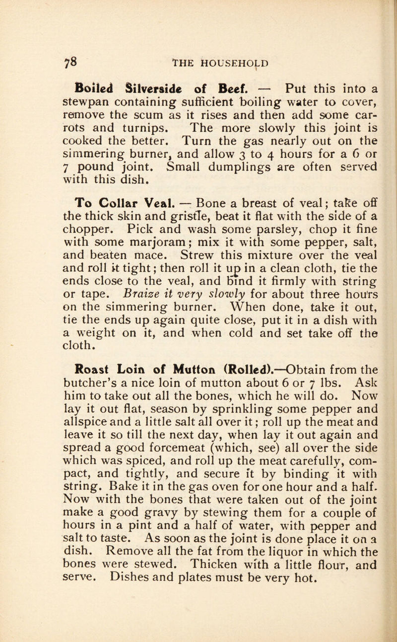 Boiled Silverside of Beef. — Put this into a stewpan containing sufficient boiling water to cover, remove the scum as it rises and then add some car¬ rots and turnips. The more slowly this joint is cooked the better. Turn the gas nearly out on the simmering burner, and allow 3 to 4 hours for a 6 or 7 pound joint. Small dumplings are often served with this dish. To Collar Veal. — Bone a breast of veal; take off the thick skin and gristle, beat it flat with the side of a chopper. Pick and wash some parsley, chop it fine with some marjoram; mix it with some pepper, salt, and beaten mace. Strew this mixture over the veal and roll it tight; then roll it up in a clean cloth, tie the ends close to the veal, and bind it firmly with string or tape. Braize it very slowly for about three hours on the simmering burner. When done, take it out, tie the ends up again quite close, put it in a dish with a weight on it, and when cold and set take off the cloth. Roast Loin of Mutton (Rolled).—Obtain from the butcher’s a nice loin of mutton about 6 or 7 lbs. Ask him to take out all the bones, which he will do. Now lay it out flat, season by sprinkling some pepper and allspice and a little salt all over it; roll up the meat and leave it so till the next day, when lay it out again and spread a good forcemeat (which, see) all over the side which was spiced, and roll up the meat carefully, com¬ pact, and tightly, and secure ft by binding it with string. Bake it in the gas oven for one hour and a half. Now with the bones that were taken out of the joint make a good gravy by stewing them for a couple of hours in a pint and a half of wrater, with pepper and salt to taste. As soon as the joint is done place it on a dish. Remove all the fat from the liquor in which the bones were stewed. Thicken with a little flour, and serve. Dishes and plates must be very hot.