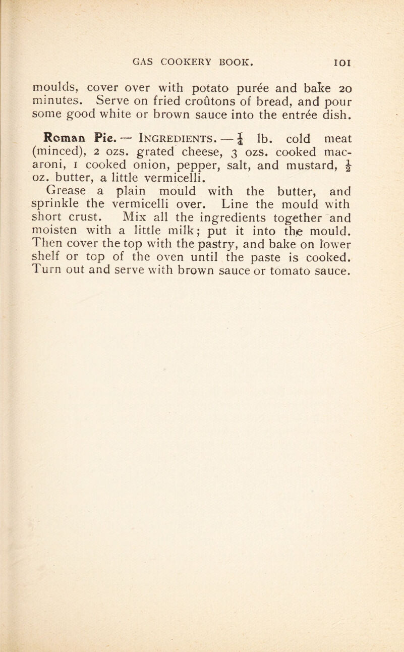 moulds, cover over with potato puree and bake 20 minutes. Serve on fried croutons of bread, and pour some good white or brown sauce into the entree dish. Roman Pie. — Ingredients. — J lb. cold meat (minced), 2 ozs. grated cheese, 3 ozs. cooked mac¬ aroni, 1 cooked onion, pepper, salt, and mustard, J oz. butter, a little vermicelli. Grease a plain mould with the butter, and sprinkle the vermicelli over. Line the mould with short crust. Mix all the ingredients together and moisten with a little milk; put it into the mould. Then cover the top with the pastry, and bake on lower shelf or top of the oven until the paste is cooked. Turn out and serve with brown sauce or tomato sauce.