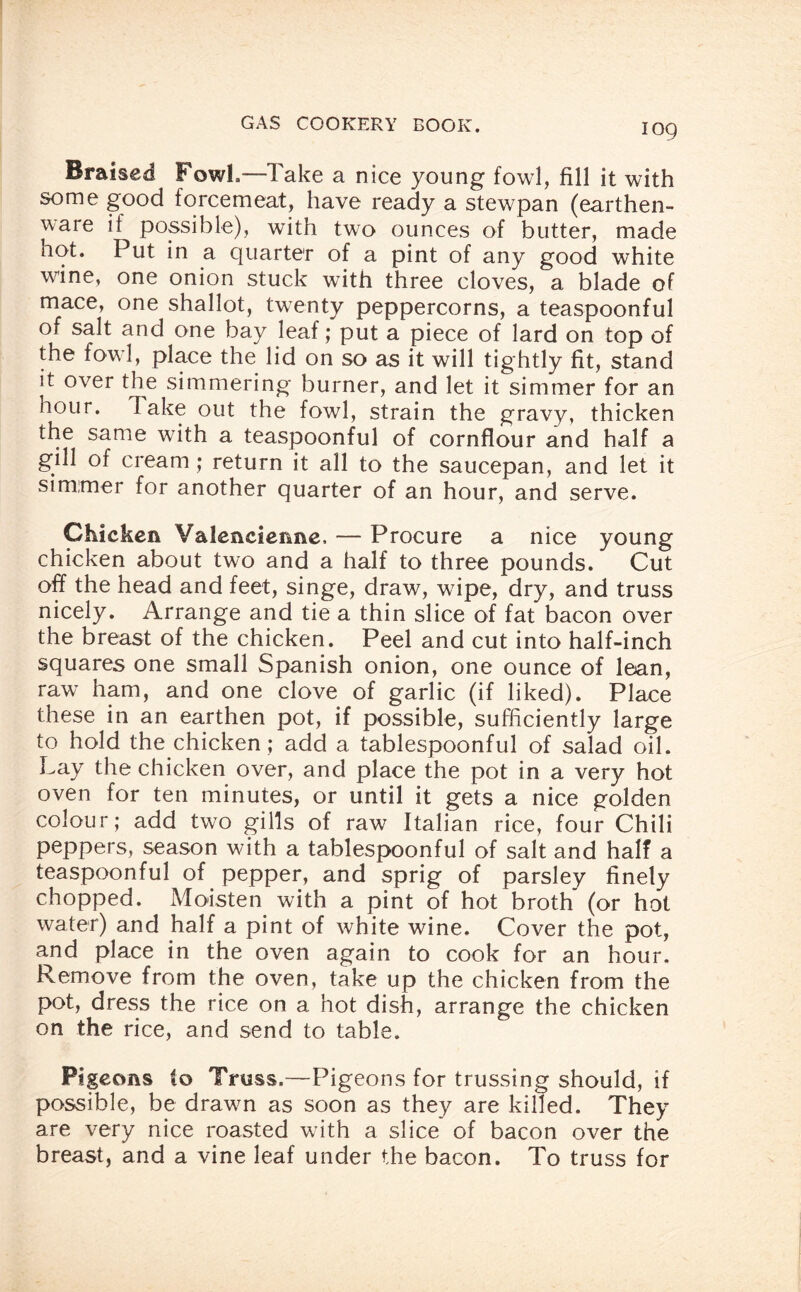 Braised Fowl,—Take a nice young fowl, fill it with some good forcemeat, have ready a stewpan (earthen¬ ware it possible), with two ounces of butter, made hot. Put in a quarter of a pint of any good white wfine, one onion stuck with three cloves, a blade of mace, one shallot, twenty peppercorns, a teaspoonful of salt and one bay leaf; put a piece of lard on top of the fowl, place the lid on so as it will tightly fit, stand it over the simmering burner, and let it simmer for an nour. lake out the fowl, strain the gravy, thicken the same with a teaspoonful of cornflour and half a gill of cream ; return it all to the saucepan, and let it simmer for another quarter of an hour, and serve. Chicken Valencienne, — Procure a nice young chicken about two and a half to three pounds. Cut off the head and feet, singe, draw, wfipe, dry, and truss nicely. Arrange and tie a thin slice of fat bacon over the breast of the chicken. Peel and cut into half-inch squares one small Spanish onion, one ounce of lean, raw ham, and one clove of garlic (if liked). Place these in an earthen pot, if possible, sufficiently large to hold the chicken ; add a tablespoonful of salad oil. Lay the chicken over, and place the pot in a very hot oven for ten minutes, or until it gets a nice golden colour; add two gills of raw Italian rice, four Chili peppers, season with a tablespoonful of salt and half a teaspoonful of pepper, and sprig of parsley finely chopped. Moisten with a pint of hot broth (or hot water) and half a pint of white wine. Cover the pot, and place in the oven again to cook for an hour. Remove from the oven, take up the chicken from the pot, dress the rice on a hot dish, arrange the chicken on the rice, and send to table. Pigeons to Truss.—Pigeons for trussing should, if possible, be drawn as soon as they are killed. They are very nice roasted with a slice of bacon over the breast, and a vine leaf under the bacon. To truss for