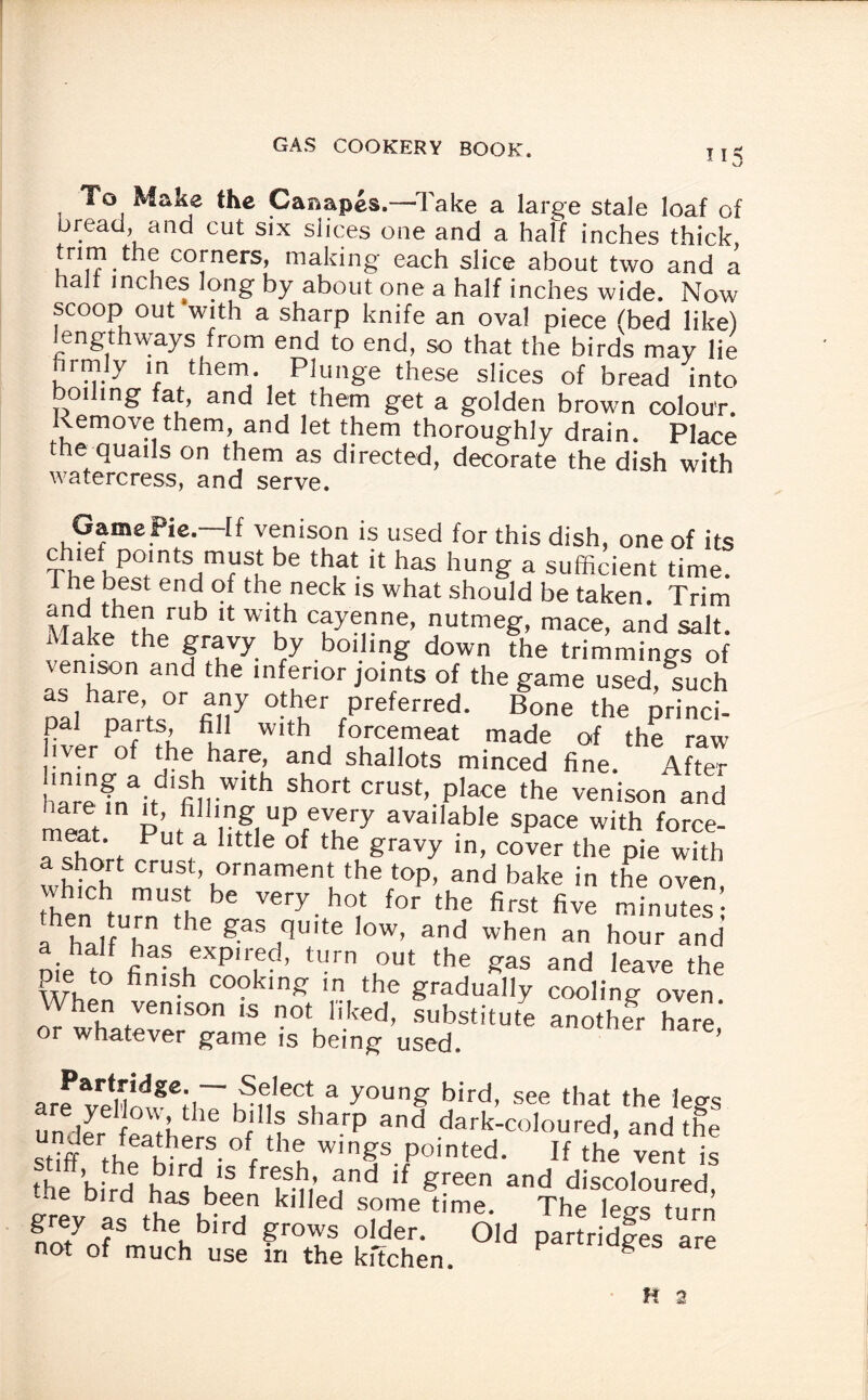 To Make the Canapes.—'Take a large stale loaf of bread, and cut six slices one and a half inches thick trim the corners, making each slice about two and a hal inches long by about one a half inches wide. Now scoop out with a sharp knife an ova! piece (bed like) lengthways from end to end, so that the birds may lie hrmly in them Plunge these slices of bread into 01 ing at, and let them get a golden brown colour, emove them, and let them thoroughly drain. Place the quails on them as directed, decorate the dish with watercress, and serve. Game Pie—If venison is used for this dish, one of its chief points must be that it has hung a sufficient time. 1 he best end of the neck is what should be taken. Trim M-fk? rhPrUb 11 W‘Lh c?ye,ne’ nutmeg, mace, and salt. Make the gravy by boiling down the trimmings of venison and the inferior joints of the game used, such palhcarts0 fil1!7 0t*“er Preferred. Bone the princi- r parts fill with forcemeat made of the raw iver of ‘he hare, and shallots minced fine. After aminaif f,W1 Sh°rt CrUSt’ place the unison and meat Pn 'rni Up avai|able space with force- Hhbr n, ® °f he gravy ln’ cover the Pie with a short crust, ornament the top, and bake in the oven then tuTfhe Very. ho‘ for the first five minutes’; a hilf hN 8;as quite low, and when an hour and Die to finf.h Pkd’ 0 u°Ut the gas and leave the Wul fi -h C0?klnS m the gradually cooling oven When venison is not liked, substitute another hare or whatever game is being used. ’ arf velW8e;i~hSiei,eCt,a y0Ung bird’ see ‘hat the legs are jrefiou, the bills sharp and dark-coloured, and the stiff th^ivT- °r tht Wlngs P°in‘ed- If the vent is ihe ’hiVH h'dKIS fr,;S1; and if Preen and discoloured, the blrd has been killed some time. The leg-s turn grey as the bird grows older. Old partridges are not of much use in the kftchen. Partnages are K 2