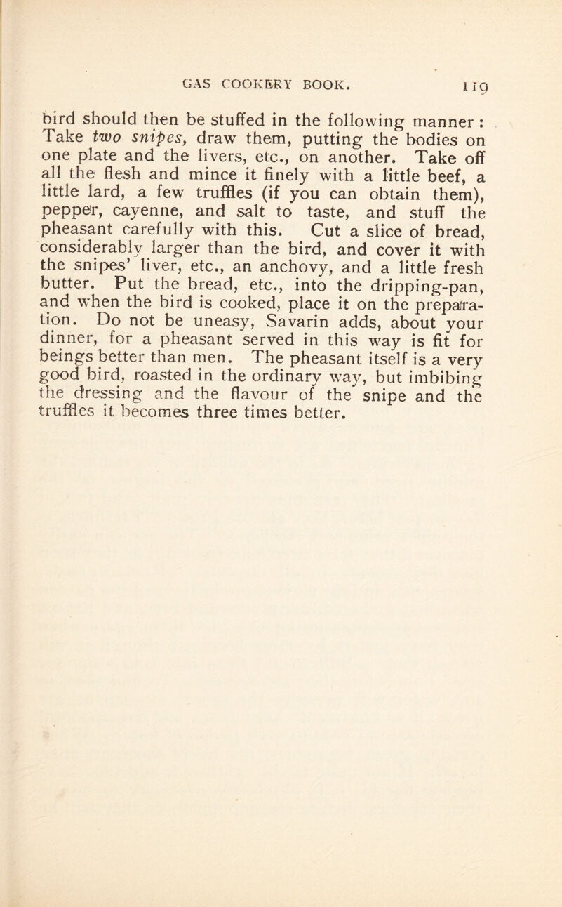 bird should then be stuffed in the following manner : Take two snipes, draw them, putting the bodies on one plate and the livers, etc., on another. Take off all the flesh and mince it finely with a little beef, a little lard, a few truffles (if you can obtain them), peppe'r, cayenne, and salt to taste, and stuff the pheasant carefully with this. Cut a slice of bread, considerably larger than the bird, and cover it with the snipes’ liver, etc., an anchovy, and a little fresh butter. Put the bread, etc., into the dripping-pan, and when the bird is cooked, place it on the prepara¬ tion. Do not be uneasy, Savarin adds, about your dinner, for a pheasant served in this way is fit for beings better than men. The pheasant itself is a very good bird, roasted in the ordinary way, but imbibing the dressing and the flavour of the snipe and the truffles it becomes three times better.