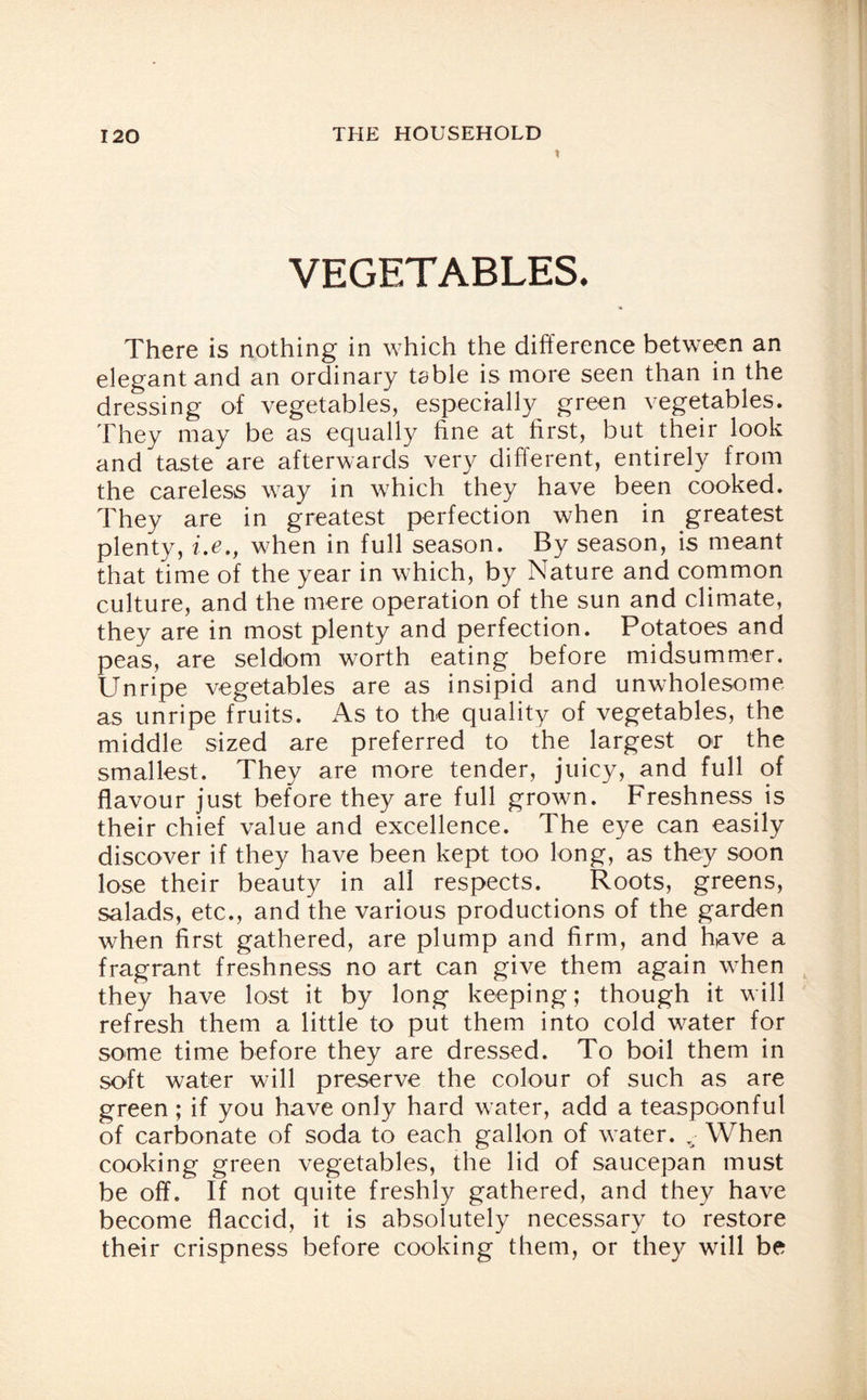 VEGETABLES. There is nothing in which the difference between an elegant and an ordinary table is more seen than in the dressing of vegetables, especially green vegetables. They may be as equally fine at first, but their look and taste are afterwards very different, entirely from the careless way in which they have been cooked. They are in greatest perfection when in greatest plenty, i.e., when in full season. By season, is meant that time of the year in which, by Nature and common culture, and the mere operation of the sun and climate, they are in most plenty and perfection. Potatoes and peas, are seldom worth eating before midsummer. Unripe vegetables are as insipid and unwholesome as unripe fruits. As to the quality of vegetables, the middle sized are preferred to the largest or the smallest. They are more tender, juicy, and full of flavour just before they are full grown. Freshness is their chief value and excellence. The eye can easily discover if they have been kept too long, as they soon lose their beauty in all respects. Roots, greens, salads, etc., and the various productions of the garden when first gathered, are plump and firm, and have a fragrant freshness no art can give them again when they have lost it by long keeping; though it will refresh them a little to put them into cold water for some time before they are dressed. To boil them in soft water will preserve the colour of such as are green ; if you have only hard water, add a teaspoonful of carbonate of soda to each gallon of water. When cooking green vegetables, the lid of saucepan must be off. If not quite freshly gathered, and they have become flaccid, it is absolutely necessary to restore their crispness before cooking them, or they will be