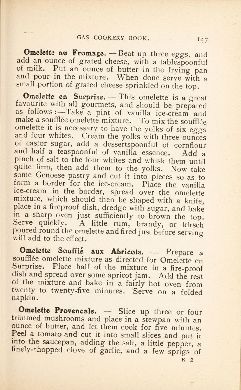 at / Omelette au Fromage. —Beat up three eggs, and add an ounce of grated cheese, with a tablespoonful of milk. Put an ounce of butter in the frying pan and pour in the mixture. When done serve with a small portion of grated cheese sprinkled on the top. Omelette en Surprise. — This omelette is a great favourite with all gourmets, and should be prepared as follows:—lake a pint of vanilla ice-cream and make a soufflee omelette mixture. To mix the souffiee omelette it is necessary to have the yolks of six eggs and four whites. Cream the yolks with three ounces of castor sugar, add a dessertspoonful of cornflour and half a teaspoonful of vanilla essence. Add a pinch of salt to the four whites and whisk them until Quite firm, then add them to the yolks. Now take some Genoese pastry and cut it into pieces so as to form a border for the ice-cream. Place the vanilla ice-cream in the bordeir, spread over the omelette mixture, wThich should then be shaped with a knife, place in a fireproof dish, dredge with sugar, and bake in a sharp oven just sufficiently to brown the top. Serve quickly. A little rum, brandy, or kirsch poured round the omelette and fired just before serving will add to the effect. Omelette Souffle aux Abricots. — Prepare a soufflee omelette mixture as directed for Omelette en Surprise. Place half of the mixture in a fire-proof dish and spread over some apricot jam. Add the rest of the mixture and bake in a fairly hot oven from twenty to twenty-five minutes. 'Serve on a folded napkin. Omelette Provencale. — Slice up three or four trimmed mushrooms and place in a stewpan with an ounce of butter, and let them cook for five minutes. Peel a tomato and cut it into small slices and put it into the saucepan, adding the salt, a little pepper, a finely-chopped clove of garlic, and a few sprigs of K 2