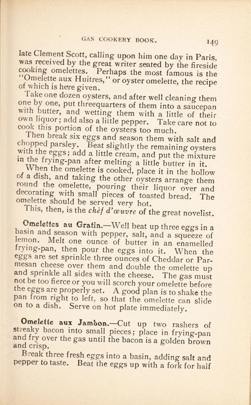 I49 late Clement Scott, calling upon him one day in Paris, was received by the great writer seated by the fireside cooking omelettes. Perhaps the most famous is the Omelette aux Huitres,” or oyster omelette, the recipe or which is here given. * Take one dozen oysters, and after well cleaning them on® b>’ °ne’ put threequarters of them into a saucepan with butter, and wetting them with a little of their own liquor; add also a little pepper. Take care not to cook this portion of the oysters too much. rhnZ|br 1 S‘X %gS and season them with salt and whhThf ^Ph , Be,at f!l8'htly the remaining oysters • f SSs> “dd a little cream, and put the mixture n the frying-pan after melting a little butter in it. When the omelette is cooked, place it in the hollow ro„ndSfh 3nd t,aklng’ the other oysters arrange them round the omelette, pouring their liquor over and -vcorating with small pieces of toasted bread. The omelette should be served very hot. This, then, is the chef d’oeuvre of the great novelist. Omeledes au Gratin.—Well beat up three eggs in a basin and season with pepper, salt, and a squeeze of lemon. Melt one ounce of butter in an enamelled trying-pan, then pour the eggs into it. When the eggs are set sprinkle three ounces of Cheddar or Par¬ mesan cheese over them and double the omelette up and sprinkle all sides with the cheese. The gas must not be too fierce or you will scorch your omelette before the eggs are properly set. A good plan is to shake the pan from right to left, so that the omelette can slide on to a dish. Serve on hot plate immediately. Omelette aux Jambon.—Cut up two rashers of streaky bacon into small pieces; place in frying-pan and fry over the gas until the bacon is a golden brown and crisp. B -eak three fresh eggs into a basin, adding salt and pepper to taste. Beat the eggs up with a fork for half