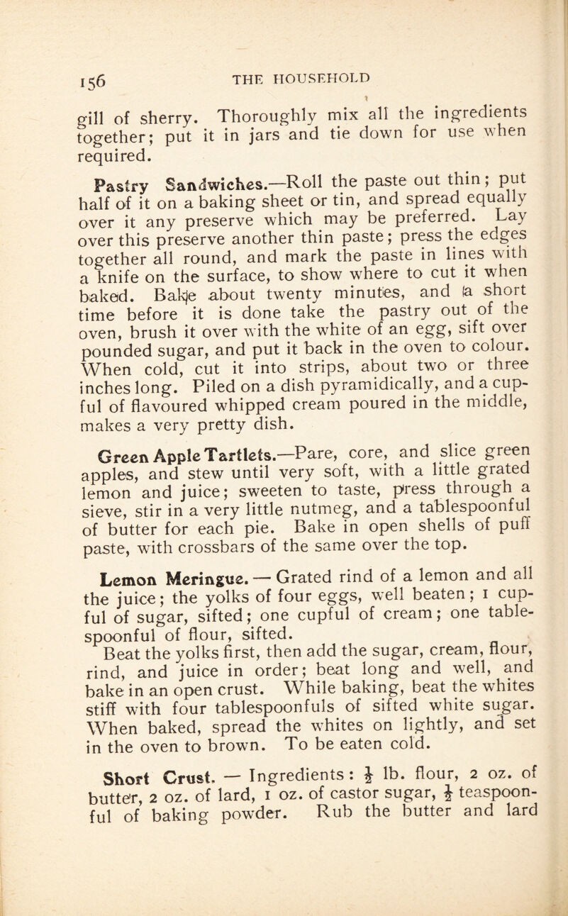 X gill of sherry. Thoroughly mix all the ingredients together; put it in jars and tie down for use when required. Pastry Sandwiches.—Roll the paste out thin; put half of it on a baking sheet or tin, and spread equally over it any preserve which may be preferred. Lay over this preserve another thin paste; press the edges together all round, and mark the paste in lines with a knife on the surface, to show where to cut it when baked. Bakje about twenty minutes, and (a short time before it is done take the pastry out of the oven, brush it over with the white of an egg, sift ovei pounded sugar, and put it back in the oven to colour. When cold, cut it into strips, about two or three inches long. Piled on a dish pyramidically, and a cup¬ ful of flavoured whipped cream poured in the middle, makes a very pretty dish. Green Apple Tartlets.—Pare, core, and slice green apples, and stew until very soft, with a little grated lemon and juice; sweeten to taste, press through a sieve, stir in a very little nutmeg, and a tablespoonful of butter for each pie. Bake in open shells of puff paste, with crossbars of the same over the top. Lemon Meringue. — Grated rind of a lemon and all the juice; the yolks of four eggs, well beaten; i cup¬ ful of sugar, sifted; one cupful of cream; one table¬ spoonful of flour, sifted. Beat the yolks first, then add the sugar, cream, flour, rind, and juice in order; beat long and well, and bake in an open crust. While baking, beat the whites stiff with four tablespoonfuls of sifted white sugar. When baked, spread the whites on lightly, and set in the oven to brown. To be eaten cold. Short Crust, — Ingredients: J lb. flour, 2 oz. of butter, 2 oz. of lard, 1 oz. of castor sugar, J teaspoon¬ ful of baking powder. Rub the butter and lard