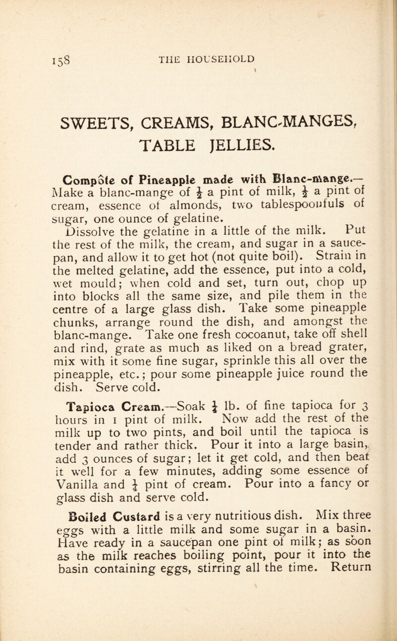 1 SWEETS, CREAMS, BLANCMANGES, TABLE JELLIES. Compote of Pineapple made with Blanc-mange.— Make a blanc-mange of J a pint of milk, J a pint of cream, essence ol almonds, two tablespoonfuls of sugar, one ounce of gelatine. Dissolve the gelatine in a little of the milk. Put the rest of the milk, the cream, and sugar in a sauce¬ pan, and allow it to get hot (not quite boil). Strain in the melted gelatine, add the essence, put into a cold, wet mould; when cold and set, turn out, chop up into blocks all the same size, and pile them in the centre of a large glass dish. Take some pineapple chunks, arrange round the dish, and amongst the blanc-mange. Take one fresh cocoanut, take off shell and rind, grate as much as liked on a bread grater, mix with it some fine sugar, sprinkle this all over the pineapple, etc.; pour some pineapple juice round the dish. Serve cold. Tapioca Cream.—Soak J lb. of fine tapioca for 3 hours in 1 pint of milk. Now add the rest of the milk up to two pints, and boil until the tapioca is tender and rather thick. Pour it into a large basin, add 3 ounces of sugar; let it get cold, and then beat it well for a few minutes, adding some essence of Vanilla and J pint of cream. Pour into a fancy or glass dish and serve cold. Boiled Custard is a very nutritious dish. Mix three eggs with a little milk and some sugar in a basin. Have ready in a saucepan one pint of milk; as soon as the milk reaches boiling point, pour it into the basin containing eggs, stirring all the time. Return