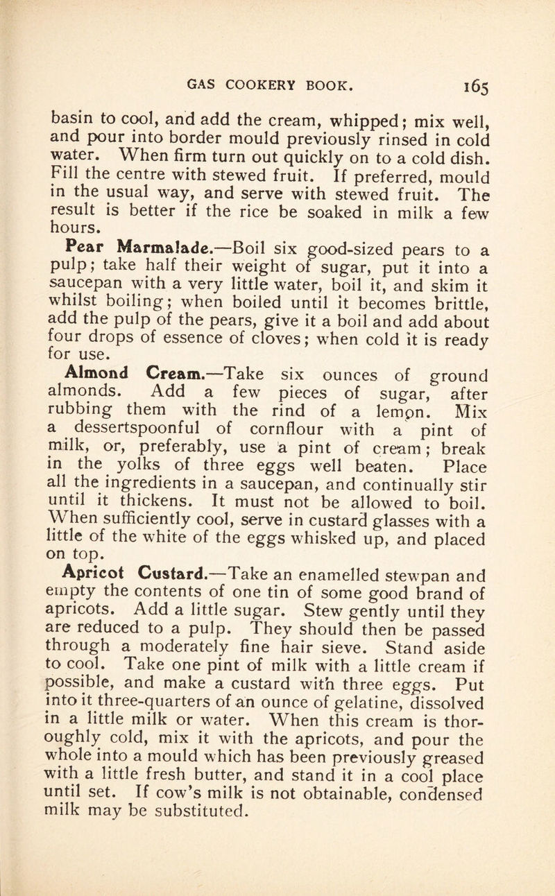 basin to cool, and add the cream, whipped; mix well, and pour into border mould previously rinsed in cold water. When firm turn out quickly on to a cold dish. Fill the centre with stewed fruit. If preferred, mould in the usual way, and serve with stewed fruit. The result is better if the rice be soaked in milk a few hours. Pear Marmalade.—Boil six good-sized pears to a pulp; take half their weight of sugar, put it into a saucepan with a very little water, boil it, and skim it whilst boiling; when boiled until it becomes brittle, add the pulp of the pears, give it a boil and add about four drops of essence of cloves; when cold it is ready for use. Almond Cream.—Take six ounces of ground almonds. Add a few pieces of sugar, after rubbing them with the rind of a lempn. Mix a dessertspoonful of cornflour with a pint of milk, or, preferably, use a pint of cream; break in the yolks of three eggs well beaten. Place all the ingredients in a saucepan, and continually stir until it thickens. It must not be allowed to boil. When sufficiently cool, serve in custard glasses with a little of the white of the eggs whisked up, and placed on top. Apricot Custard.—Take an enamelled stewpan and empty the contents of one tin of some good brand of apricots. Add a little sugar. Stew gently until they are reduced to a pulp. They should then be passed through a moderately fine hair sieve. Stand aside to cool. Take one pint of milk with a little cream if possible, and make a custard with three eggs. Put into it three-quarters of an ounce of gelatine, dissolved in a little milk or water. When this cream is thor¬ oughly cold, mix it with the apricots, and pour the whole into a mould which has been previously greased with a little fresh butter, and stand it in a cool place until set. If cow’s milk is not obtainable, condensed milk may be substituted.