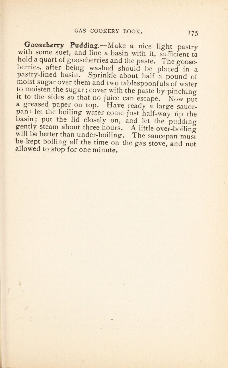 *75 Gooseberry Pudding.—Make a nice light pastry with some suet, and line a basin with it, sufficient to hold a quart of gooseberries and the paste. The goose¬ berries, _ after being washed should be placed in a pastry-lined basin. Sprinkle about half a pound of moist sugar over them and two tablespoonfuls of water to moisten the sugar; cover with the paste by pinching it to the sides so that no juice can escape. Now put a greased paper on top. Have ready a large sauce¬ pan; let the boiling water come just half-way up the basin; put the lid closely on, and let the pudding gently steam about three hours. A little over-boiling will be better than under-boiling. The saucepan must be kept boiling all the time on the gas stove, and not allowed to stop for one minute.