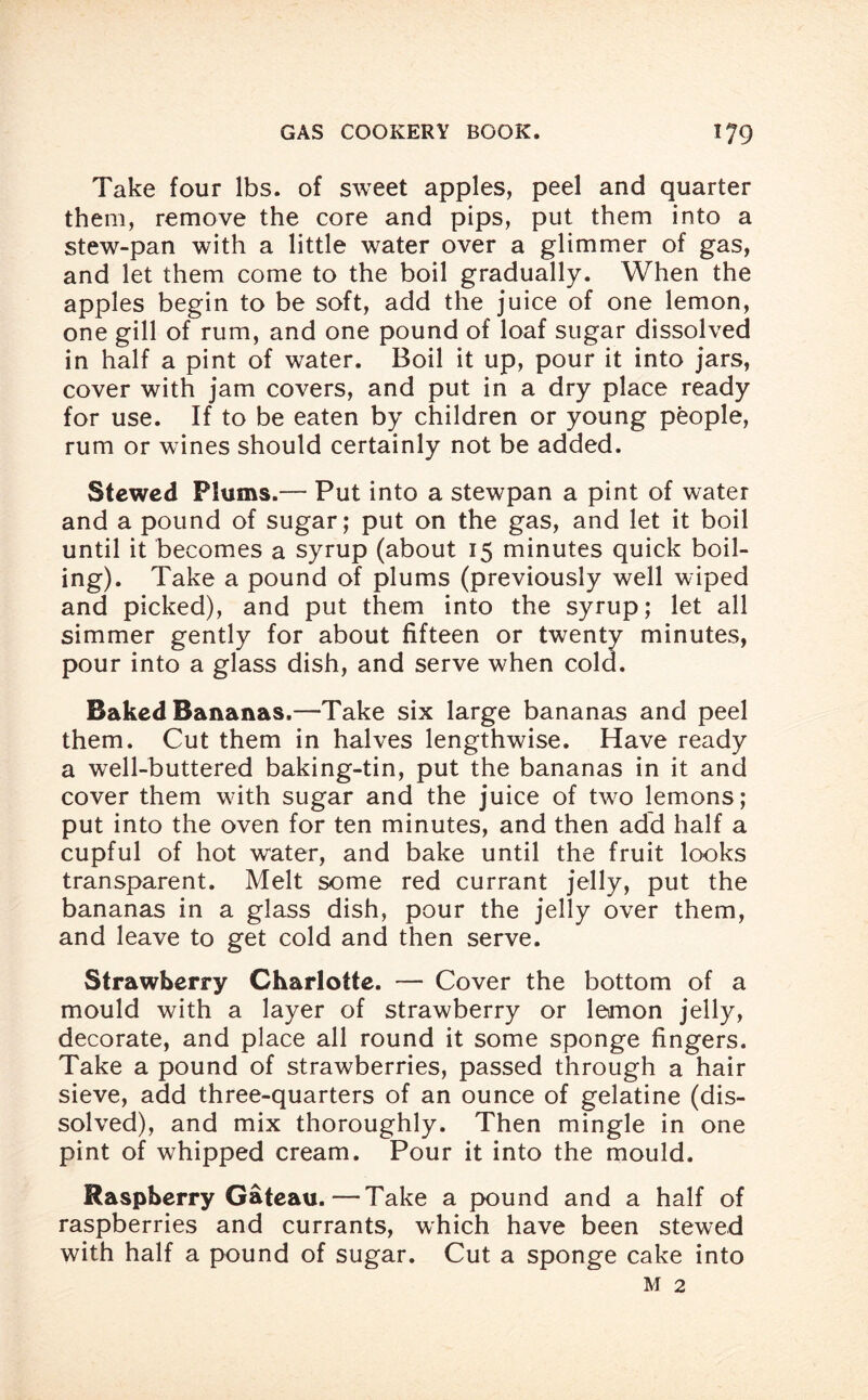 Take four lbs. of sweet apples, peel and quarter them, remove the core and pips, put them into a stew-pan with a little water over a glimmer of gas, and let them come to the boil gradually. When the apples begin to be soft, add the juice of one lemon, one gill of rum, and one pound of loaf sugar dissolved in half a pint of water. Boil it up, pour it into jars, cover with jam covers, and put in a dry place ready for use. If to be eaten by children or young people, rum or wines should certainly not be added. Stewed Plums.— Put into a stewpan a pint of water and a pound of sugar; put on the gas, and let it boil until it becomes a syrup (about 15 minutes quick boil¬ ing). Take a pound of plums (previously well wiped and picked), and put them into the syrup; let all simmer gently for about fifteen or twenty minutes, pour into a glass dish, and serve when cold. Baked Bananas.—Take six large bananas and peel them. Cut them in halves lengthwise. Have ready a well-buttered baking-tin, put the bananas in it and cover them with sugar and the juice of two lemons; put into the oven for ten minutes, and then add half a cupful of hot water, and bake until the fruit looks transparent. Melt some red currant jelly, put the bananas in a glass dish, pour the jelly over them, and leave to get cold and then serve. Strawberry Charlotte. — Cover the bottom of a mould with a layer of strawberry or lemon jelly, decorate, and place all round it some sponge fingers. Take a pound of strawberries, passed through a hair sieve, add three-quarters of an ounce of gelatine (dis¬ solved), and mix thoroughly. Then mingle in one pint of whipped cream. Pour it into the mould. Raspberry Gateau.—Take a pound and a half of raspberries and currants, which have been stewed with half a pound of sugar. Cut a sponge cake into m 2