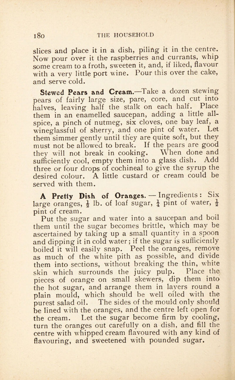 slices and place it in a dish, piling it in the centre. Now pour over it the raspberries and currants, whip some cream to a froth, sweeten it, and, if liked, flavour with a very little port wine. Pour this over the cake, and serve cold. Stewed Pears and Cream.— Take a dozen stewing pears of fairly large size, pare, core, and cut into halves, leaving half the stalk on each half. Place them in an enamelled saucepan, adding a little all¬ spice, a pinch of nutmeg, six cloves, one bay leaf, a wineglassful of sherry, and one pint of water. Let them simmer gently until they are quite soft, but they must not be allowed to break. If the pears are good they will not break in cooking. When done and sufficiently cool, empty them into a glass dish. Add three or four drops of cochineal to give the syrup the desired colour. A little custard or cream could be served with them. A Pretty Dish of Oranges. — Ingredients: Six large oranges, J lb. of loaf sugar, J pint of water, J- pint of cream. Put the sugar and water into a saucepan and boil them until the sugar becomes brittle, which may be ascertained by taking up a small quantity in a spoon and dipping it in cold water; if the sugar is sufficiently boiled it will easily snap. Peel the oranges, remove as much of the white pith as possible, and divide them into sections, without breaking the thin, white skin which surrounds the juicy pulp. Place the pieces of orange on small skewers, dip them into the hot sugar, and arrange them in layers round a plain mould, which should be well oiled with the purest salad oil. The sides of the mould only should be lined with the oranges, and the centre left open for the cream. Let the sugar become firm by cooling, turn the oranges out carefully on a dish, and fill the centre with whipped cream flavoured with any kind of flavouring, and sweetened with pounded sugar.