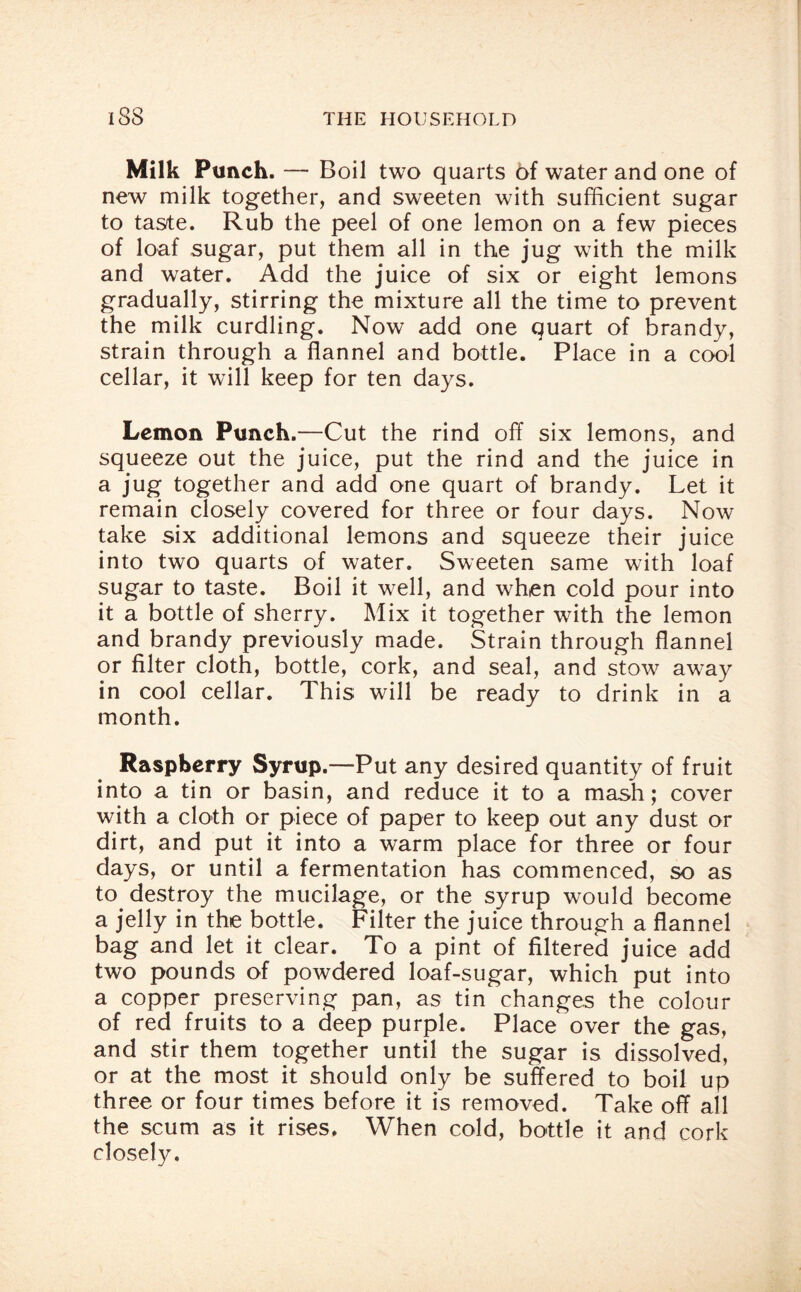 Milk Punch. — Boil two quarts t>f water and one of new milk together, and sweeten with sufficient sugar to tas/te. Rub the peel of one lemon on a few pieces of loaf sugar, put them all in the jug with the milk and water. Add the juice of six or eight lemons gradually, stirring the mixture all the time to prevent the milk curdling. Now add one quart of brandy, strain through a flannel and bottle. Place in a cool cellar, it will keep for ten days. Lemon Punch.—Cut the rind off six lemons, and squeeze out the juice, put the rind and the juice in a jug together and add one quart of brandy. Let it remain closely covered for three or four days. Now take six additional lemons and squeeze their juice into two quarts of water. Sweeten same with loaf sugar to taste. Boil it well, and when cold pour into it a bottle of sherry. Mix it together with the lemon and brandy previously made. Strain through flannel or filter cloth, bottle, cork, and seal, and stow away in cool cellar. This will be ready to drink in a month. Raspberry Syrup.—Put any desired quantity of fruit into a tin or basin, and reduce it to a mash; cover with a cloth or piece of paper to keep out any dust or dirt, and put it into a warm place for three or four days, or until a fermentation has commenced, so as to. destroy the mucilage, or the syrup would become a jelly in the bottle. Filter the juice through a flannel bag and let it clear. To a pint of filtered juice add two pounds of powdered loaf-sugar, which put into a copper preserving pan, as tin changes the colour of red fruits to a deep purple. Place over the gas, and stir them together until the sugar is dissolved, or at the most it should only be suffered to boil up three or four times before it is removed. Take off all the scum as it rises. When cold, bottle it and cork closely.